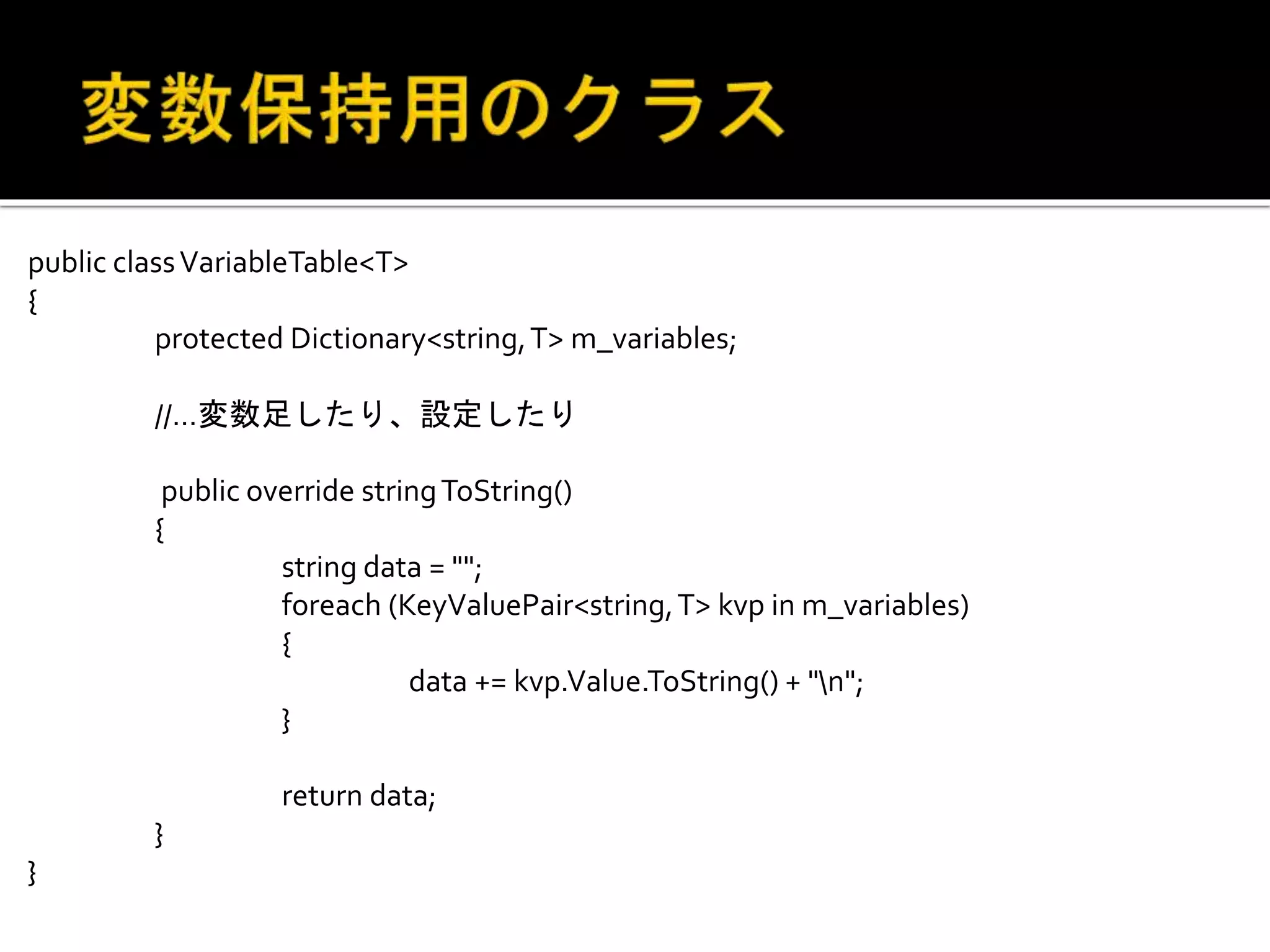 public classVariableTable<T>
{
protected Dictionary<string,T> m_variables;
//…変数足したり、設定したり
public override stringToString()
{
string data = "";
foreach (KeyValuePair<string,T> kvp in m_variables)
{
data += kvp.Value.ToString() + "n";
}
return data;
}
}
 