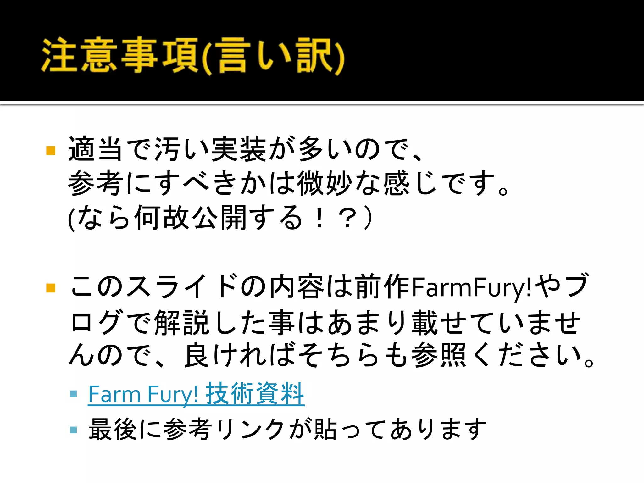  適当で汚い実装が多いので、
参考にすべきかは微妙な感じです。
(なら何故公開する！？）
 このスライドの内容は前作FarmFury!やブ
ログで解説した事はあまり載せていませ
んので、良ければそちらも参照ください。
 Farm Fury! 技術資料
 最後に参考リンクが貼ってあります
 