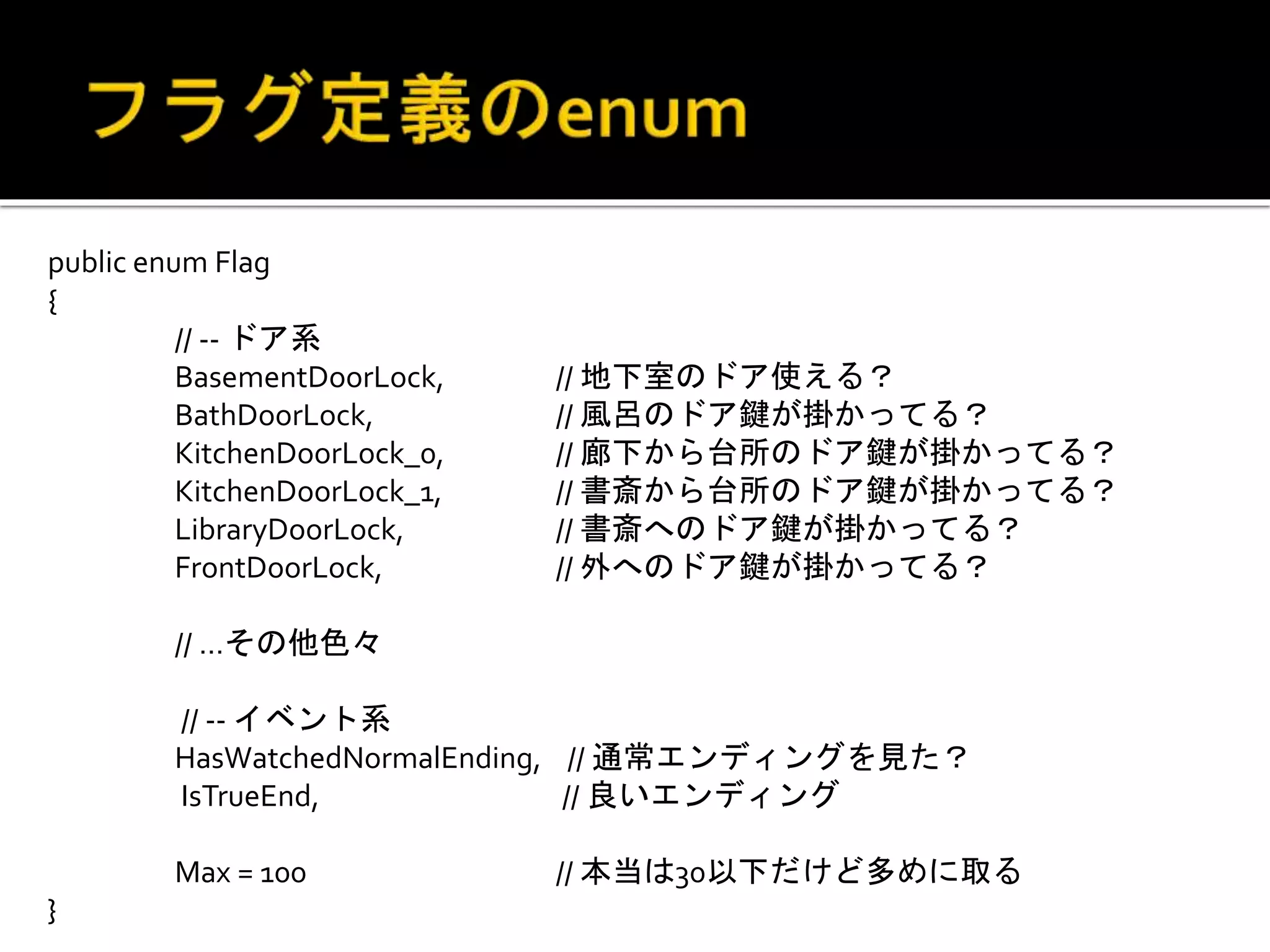 public enum Flag
{
// -- ドア系
BasementDoorLock, // 地下室のドア使える？
BathDoorLock, // 風呂のドア鍵が掛かってる？
KitchenDoorLock_0, // 廊下から台所のドア鍵が掛かってる？
KitchenDoorLock_1, // 書斎から台所のドア鍵が掛かってる？
LibraryDoorLock, // 書斎へのドア鍵が掛かってる？
FrontDoorLock, // 外へのドア鍵が掛かってる？
// …その他色々
// -- イベント系
HasWatchedNormalEnding, // 通常エンディングを見た？
IsTrueEnd, // 良いエンディング
Max = 100 // 本当は30以下だけど多めに取る
}
 
