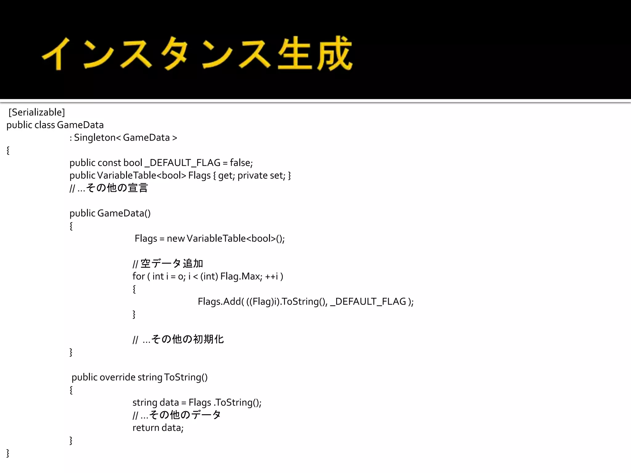 [Serializable]
public class GameData
: Singleton< GameData >
{
public const bool _DEFAULT_FLAG = false;
publicVariableTable<bool> Flags { get; private set; }
// …その他の宣言
public GameData()
{
Flags = newVariableTable<bool>();
// 空データ追加
for ( int i = 0; i < (int) Flag.Max; ++i )
{
Flags.Add( ((Flag)i).ToString(), _DEFAULT_FLAG );
}
// …その他の初期化
}
public override stringToString()
{
string data = Flags .ToString();
// …その他のデータ
return data;
}
}
 