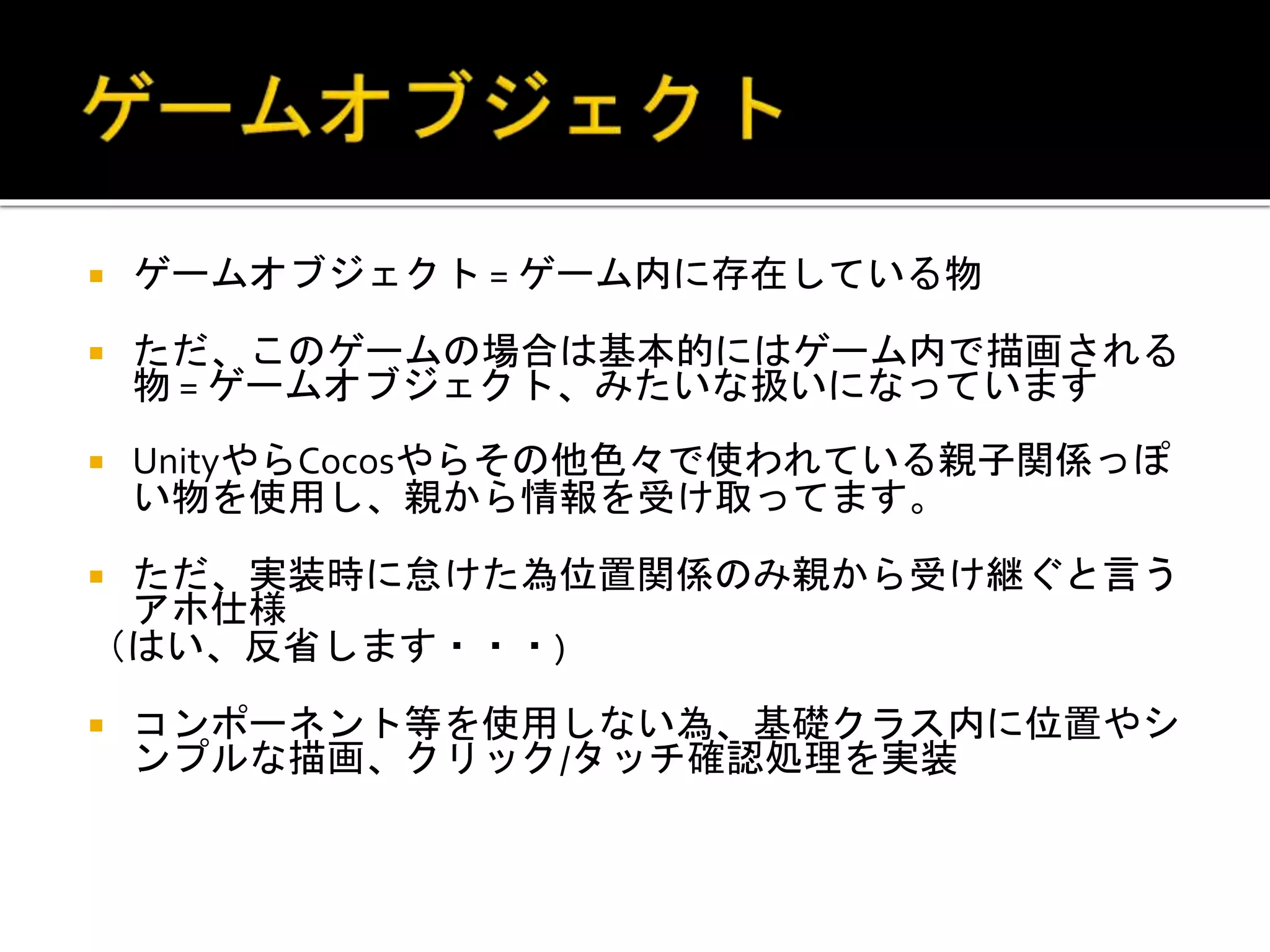  ゲームオブジェクト = ゲーム内に存在している物
 ただ、このゲームの場合は基本的にはゲーム内で描画される
物 = ゲームオブジェクト、みたいな扱いになっています
 UnityやらCocosやらその他色々で使われている親子関係っぽ
い物を使用し、親から情報を受け取ってます。
 ただ、実装時に怠けた為位置関係のみ親から受け継ぐと言う
アホ仕様
（はい、反省します・・・)
 コンポーネント等を使用しない為、基礎クラス内に位置やシ
ンプルな描画、クリック/タッチ確認処理を実装
 