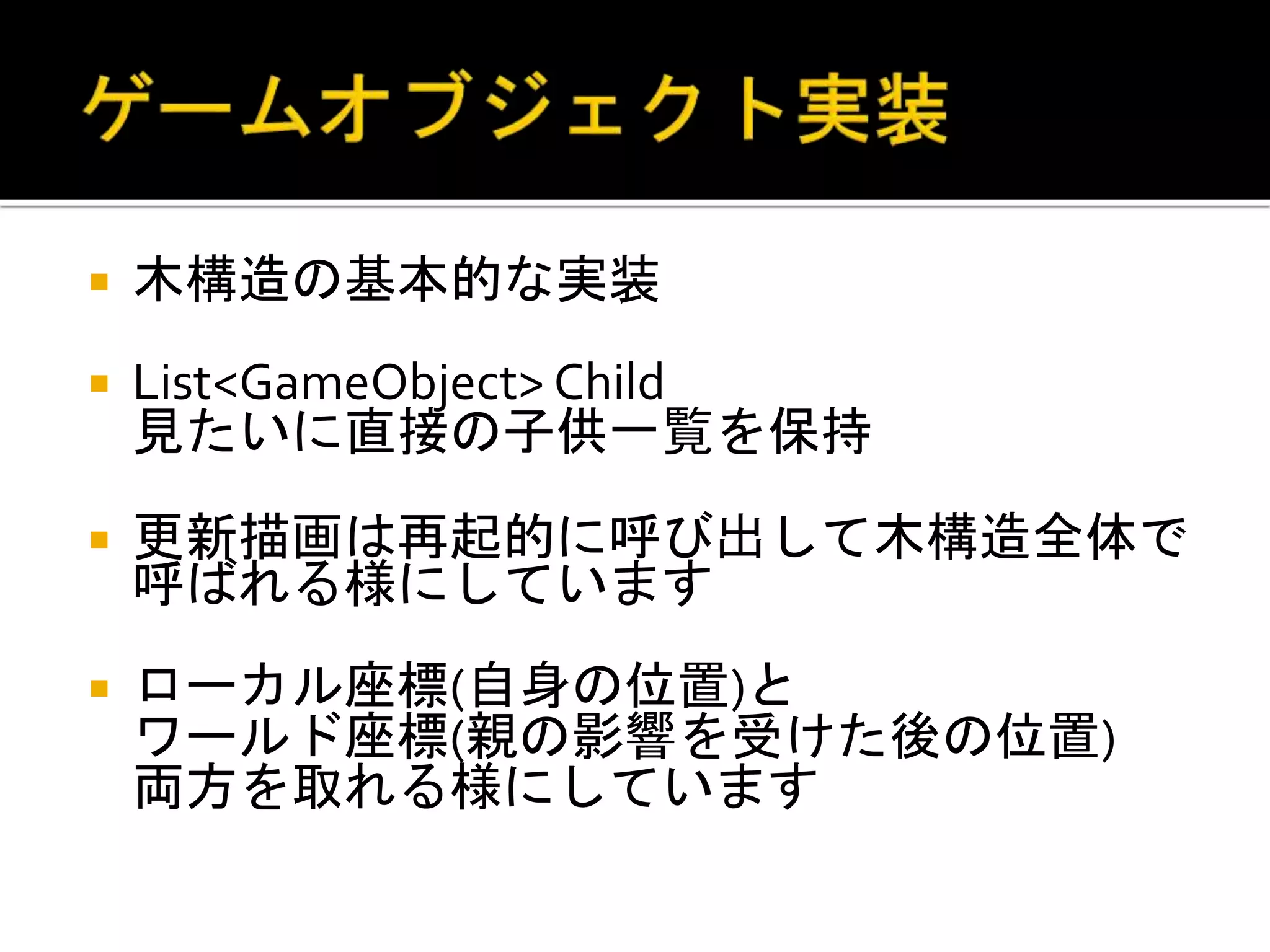  木構造の基本的な実装
 List<GameObject> Child
見たいに直接の子供一覧を保持
 更新描画は再起的に呼び出して木構造全体で
呼ばれる様にしています
 ローカル座標(自身の位置)と
ワールド座標(親の影響を受けた後の位置)
両方を取れる様にしています
 