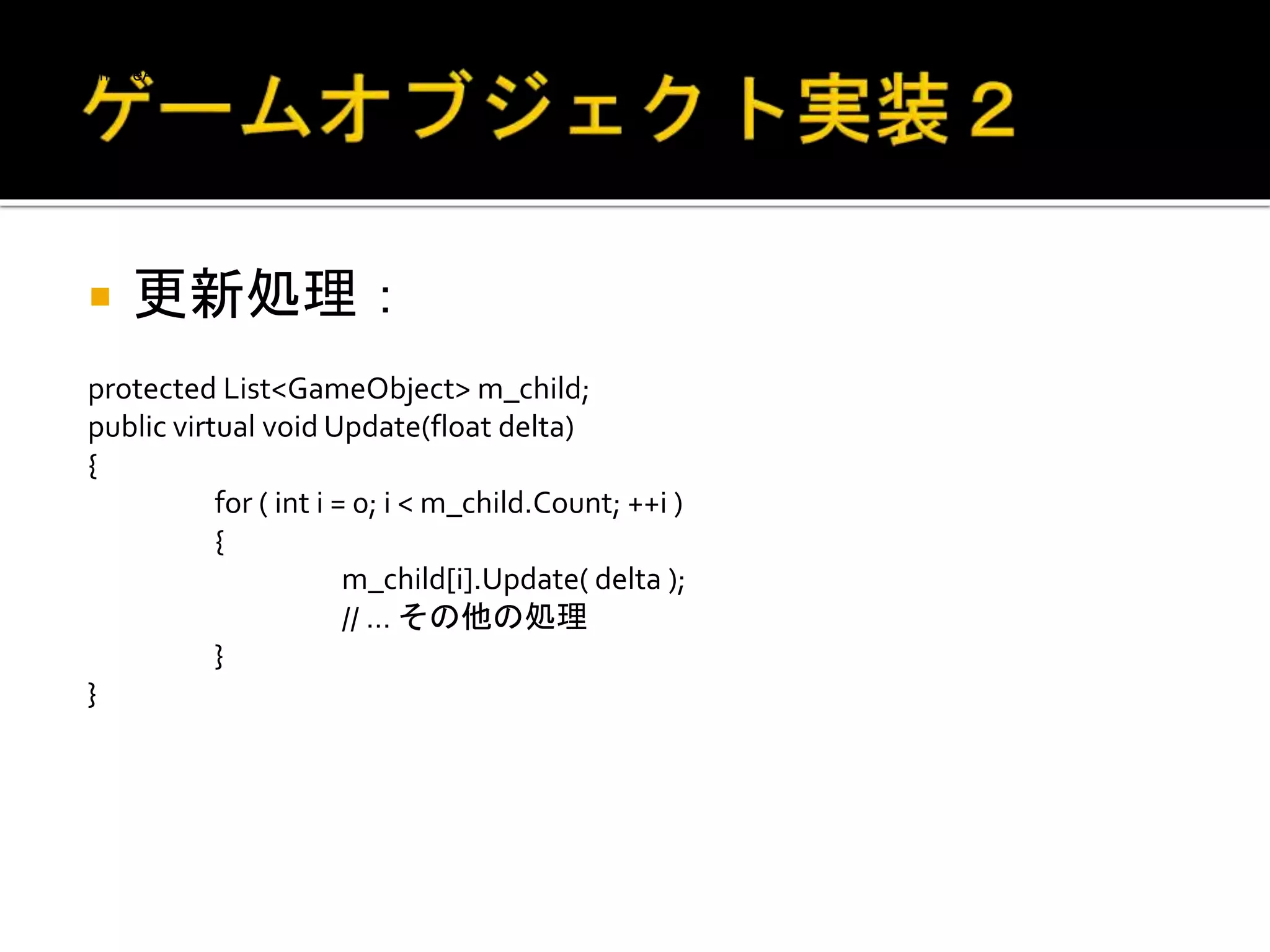  更新処理：
protected List<GameObject> m_child;
public virtual void Update(float delta)
{
for ( int i = 0; i < m_child.Count; ++i )
{
m_child[i].Update( delta );
// … その他の処理
}
}
if ( m_child[i].IsDead )
{
m_child[i].ClearAll();
m_child.RemoveAt( i );
i--;
}
}
}
 