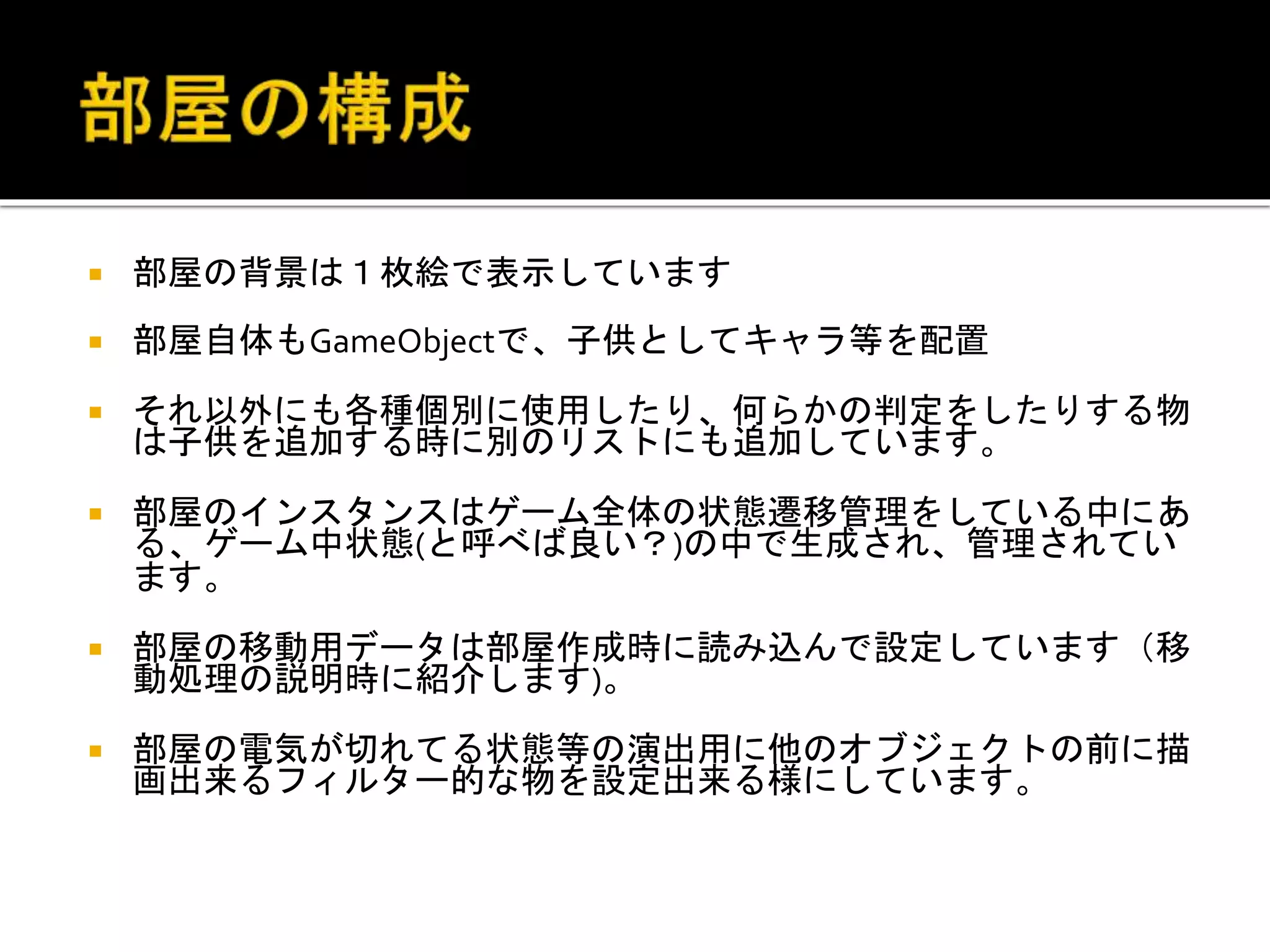  部屋の背景は１枚絵で表示しています
 部屋自体もGameObjectで、子供としてキャラ等を配置
 それ以外にも各種個別に使用したり、何らかの判定をしたりする物
は子供を追加する時に別のリストにも追加しています。
 部屋のインスタンスはゲーム全体の状態遷移管理をしている中にあ
る、ゲーム中状態(と呼べば良い？)の中で生成され、管理されてい
ます。
 部屋の移動用データは部屋作成時に読み込んで設定しています（移
動処理の説明時に紹介します)。
 部屋の電気が切れてる状態等の演出用に他のオブジェクトの前に描
画出来るフィルター的な物を設定出来る様にしています。
 