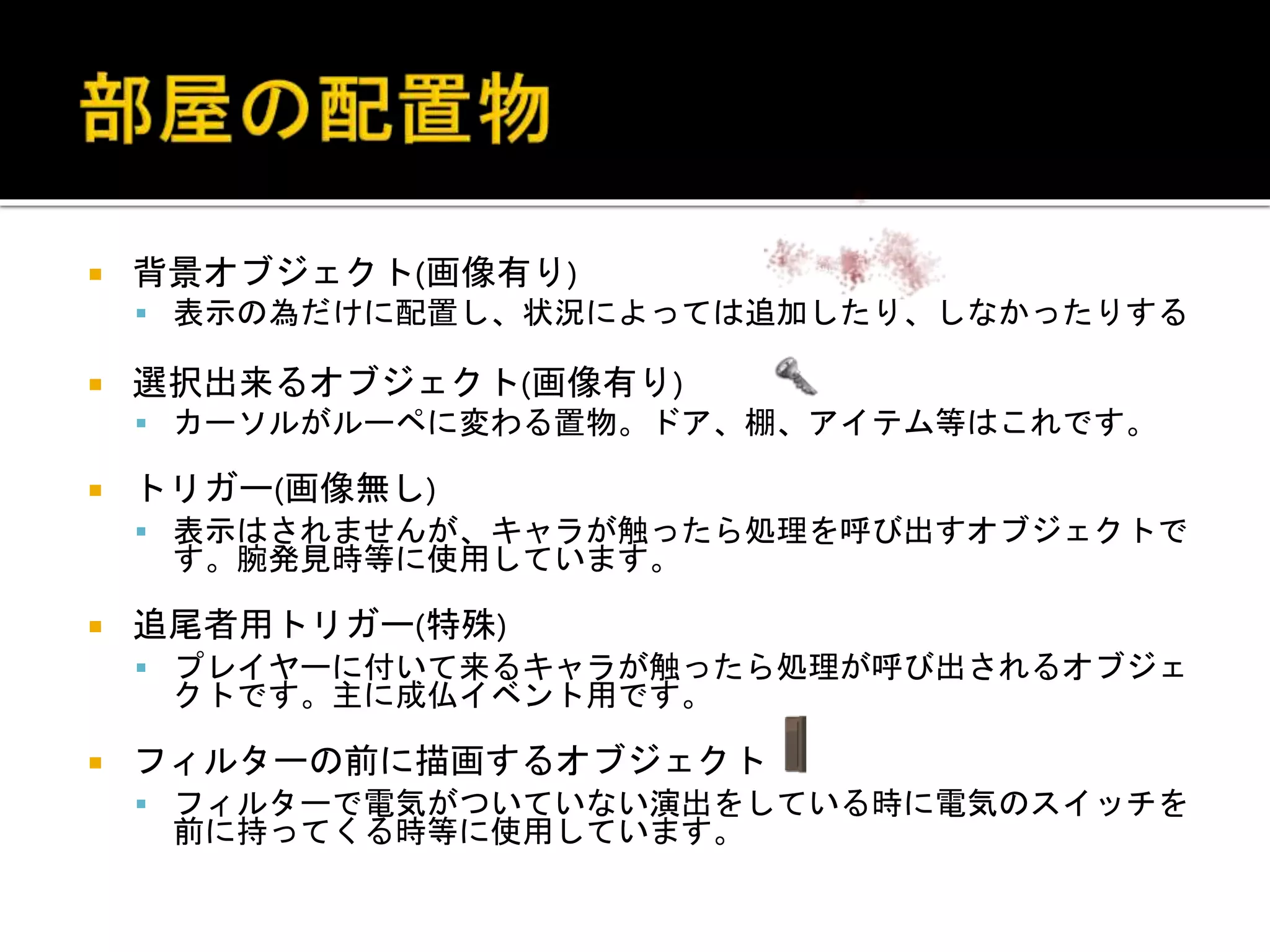  背景オブジェクト(画像有り)
 表示の為だけに配置し、状況によっては追加したり、しなかったりする
 選択出来るオブジェクト(画像有り)
 カーソルがルーペに変わる置物。ドア、棚、アイテム等はこれです。
 トリガー(画像無し)
 表示はされませんが、キャラが触ったら処理を呼び出すオブジェクトで
す。腕発見時等に使用しています。
 追尾者用トリガー(特殊)
 プレイヤーに付いて来るキャラが触ったら処理が呼び出されるオブジェ
クトです。主に成仏イベント用です。
 フィルターの前に描画するオブジェクト
 フィルターで電気がついていない演出をしている時に電気のスイッチを
前に持ってくる時等に使用しています。
 