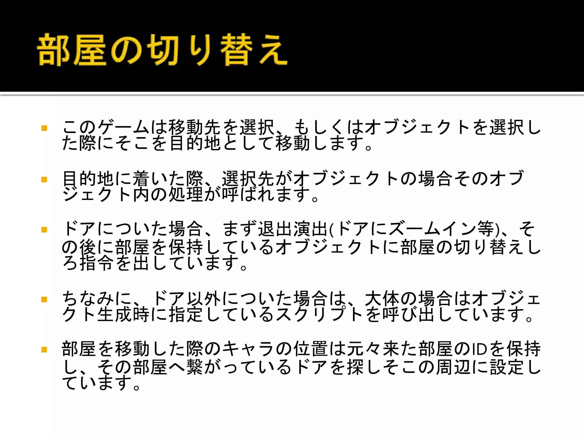  このゲームは移動先を選択、もしくはオブジェクトを選択し
た際にそこを目的地として移動します。
 目的地に着いた際、選択先がオブジェクトの場合そのオブ
ジェクト内の処理が呼ばれます。
 ドアについた場合、まず退出演出(ドアにズームイン等)、そ
の後に部屋を保持しているオブジェクトに部屋の切り替えし
ろ指令を出しています。
 ちなみに、ドア以外についた場合は、大体の場合はオブジェ
クト生成時に指定しているスクリプトを呼び出しています。
 部屋を移動した際のキャラの位置は元々来た部屋のIDを保持
し、その部屋へ繋がっているドアを探しそこの周辺に設定し
ています。
 
