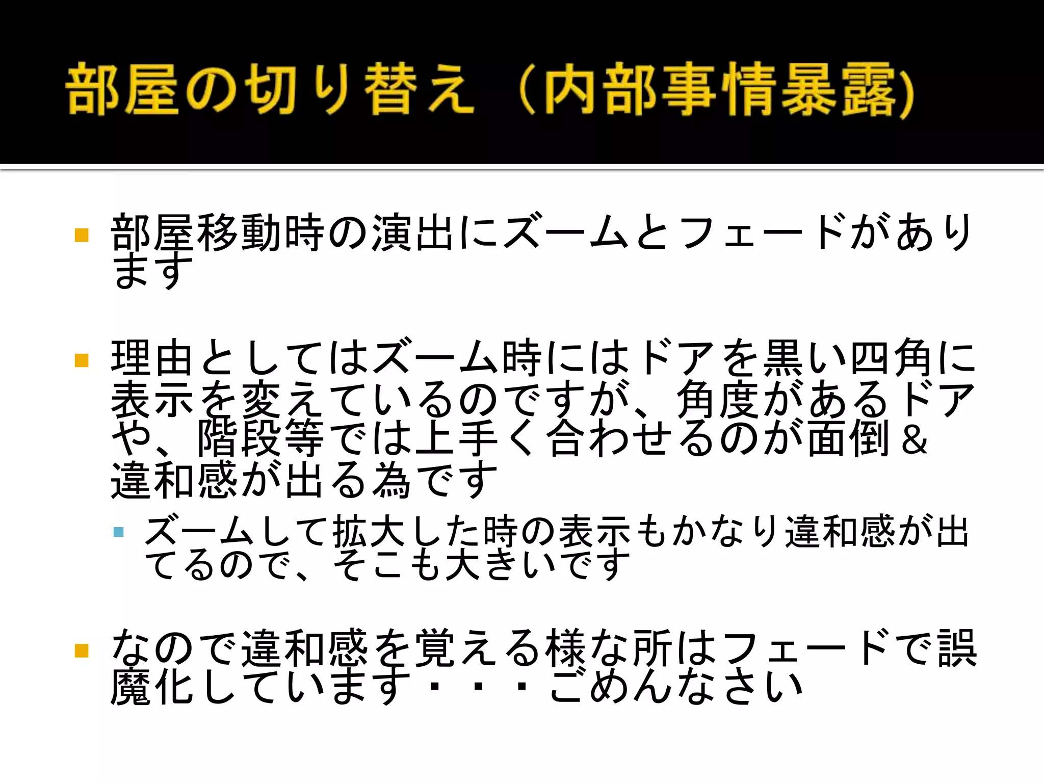  部屋移動時の演出にズームとフェードがあり
ます
 理由としてはズーム時にはドアを黒い四角に
表示を変えているのですが、角度があるドア
や、階段等では上手く合わせるのが面倒 &
違和感が出る為です
 ズームして拡大した時の表示もかなり違和感が出
てるので、そこも大きいです
 なので違和感を覚える様な所はフェードで誤
魔化しています・・・ごめんなさい
 