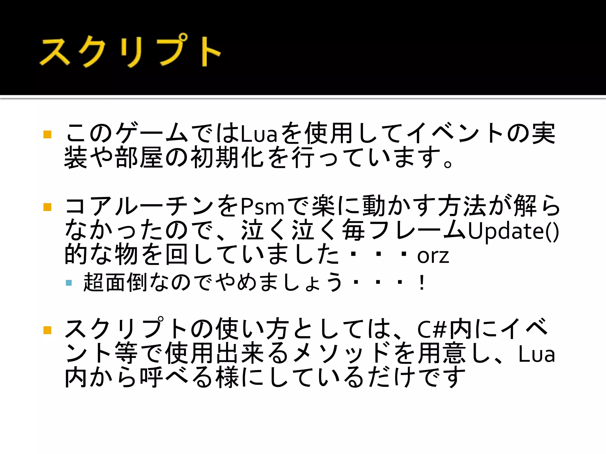  このゲームではLuaを使用してイベントの実
装や部屋の初期化を行っています。
 コアルーチンをPsmで楽に動かす方法が解ら
なかったので、泣く泣く毎フレームUpdate()
的な物を回していました・・・orz
 超面倒なのでやめましょう・・・！
 スクリプトの使い方としては、C#内にイベ
ント等で使用出来るメソッドを用意し、Lua
内から呼べる様にしているだけです
 