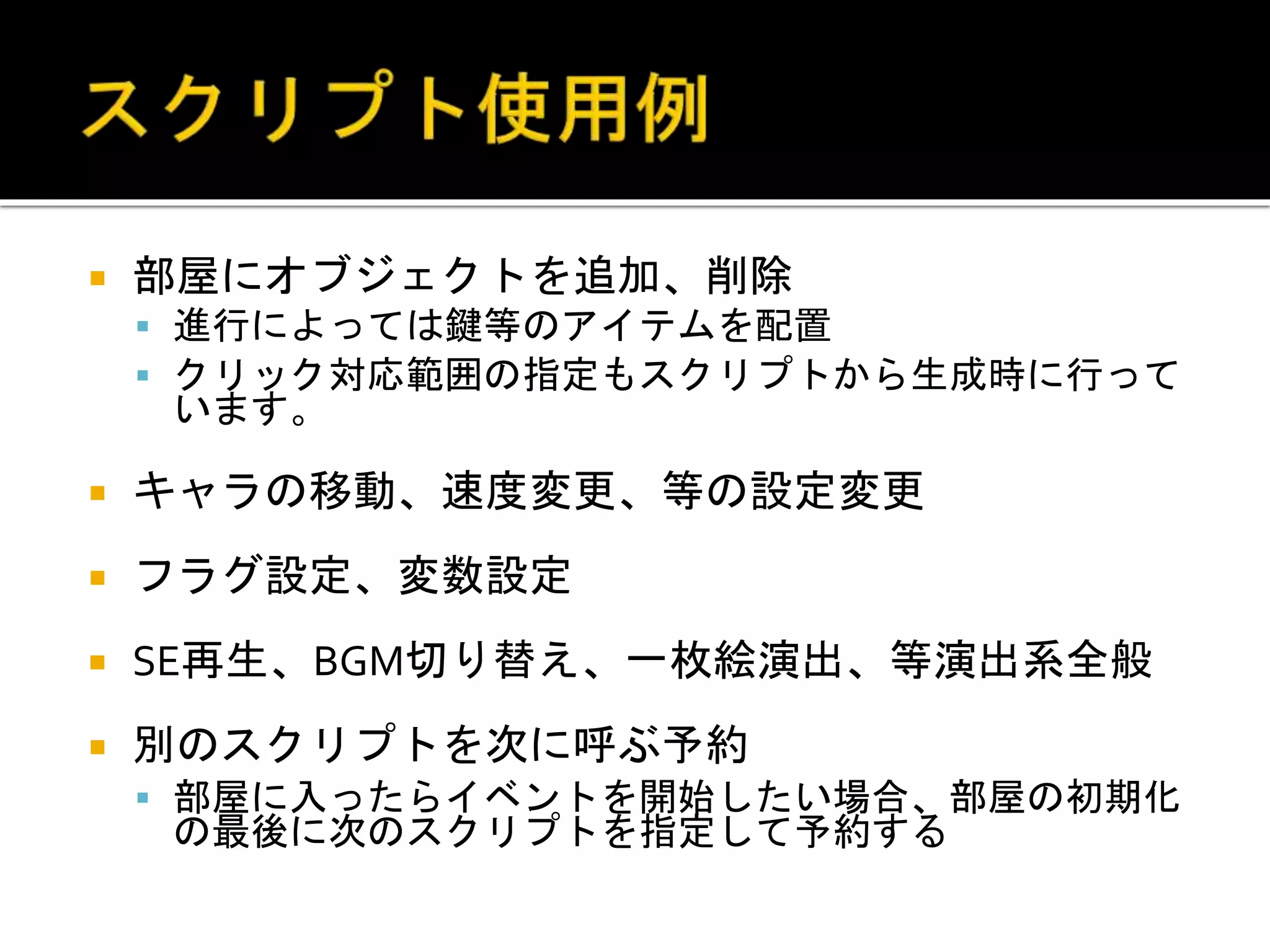 部屋にオブジェクトを追加、削除
 進行によっては鍵等のアイテムを配置
 クリック対応範囲の指定もスクリプトから生成時に行って
います。
 キャラの移動、速度変更、等の設定変更
 フラグ設定、変数設定
 SE再生、BGM切り替え、一枚絵演出、等演出系全般
 別のスクリプトを次に呼ぶ予約
 部屋に入ったらイベントを開始したい場合、部屋の初期化
の最後に次のスクリプトを指定して予約する
 