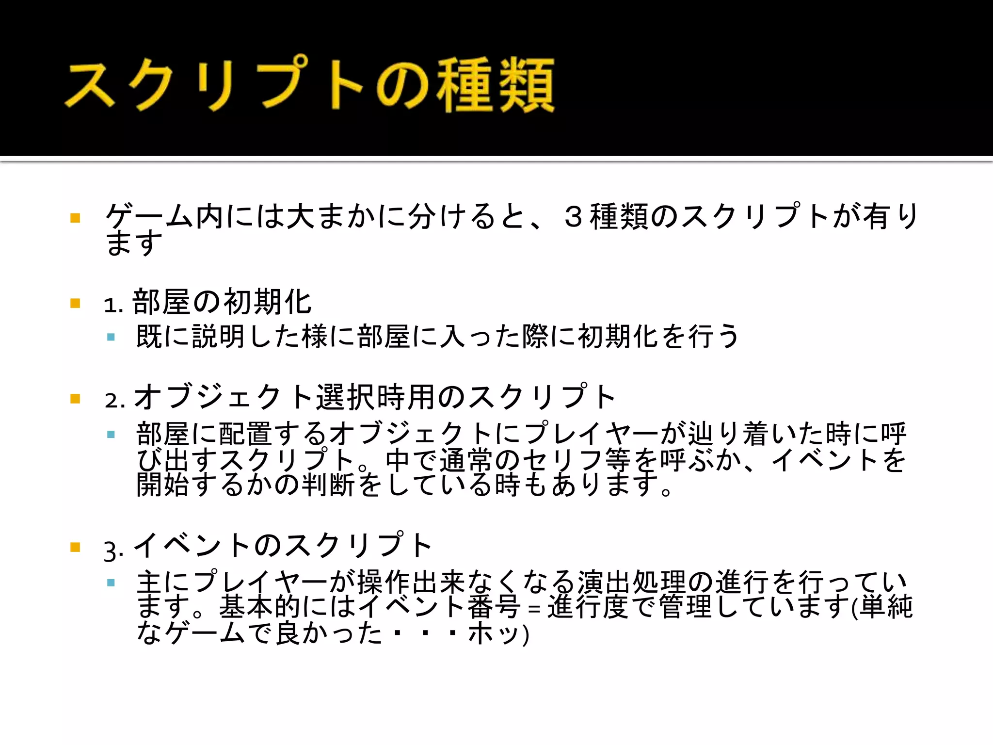  ゲーム内には大まかに分けると、３種類のスクリプトが有り
ます
 1. 部屋の初期化
 既に説明した様に部屋に入った際に初期化を行う
 2. オブジェクト選択時用のスクリプト
 部屋に配置するオブジェクトにプレイヤーが辿り着いた時に呼
び出すスクリプト。中で通常のセリフ等を呼ぶか、イベントを
開始するかの判断をしている時もあります。
 3. イベントのスクリプト
 主にプレイヤーが操作出来なくなる演出処理の進行を行ってい
ます。基本的にはイベント番号 = 進行度で管理しています(単純
なゲームで良かった・・・ホッ)
 