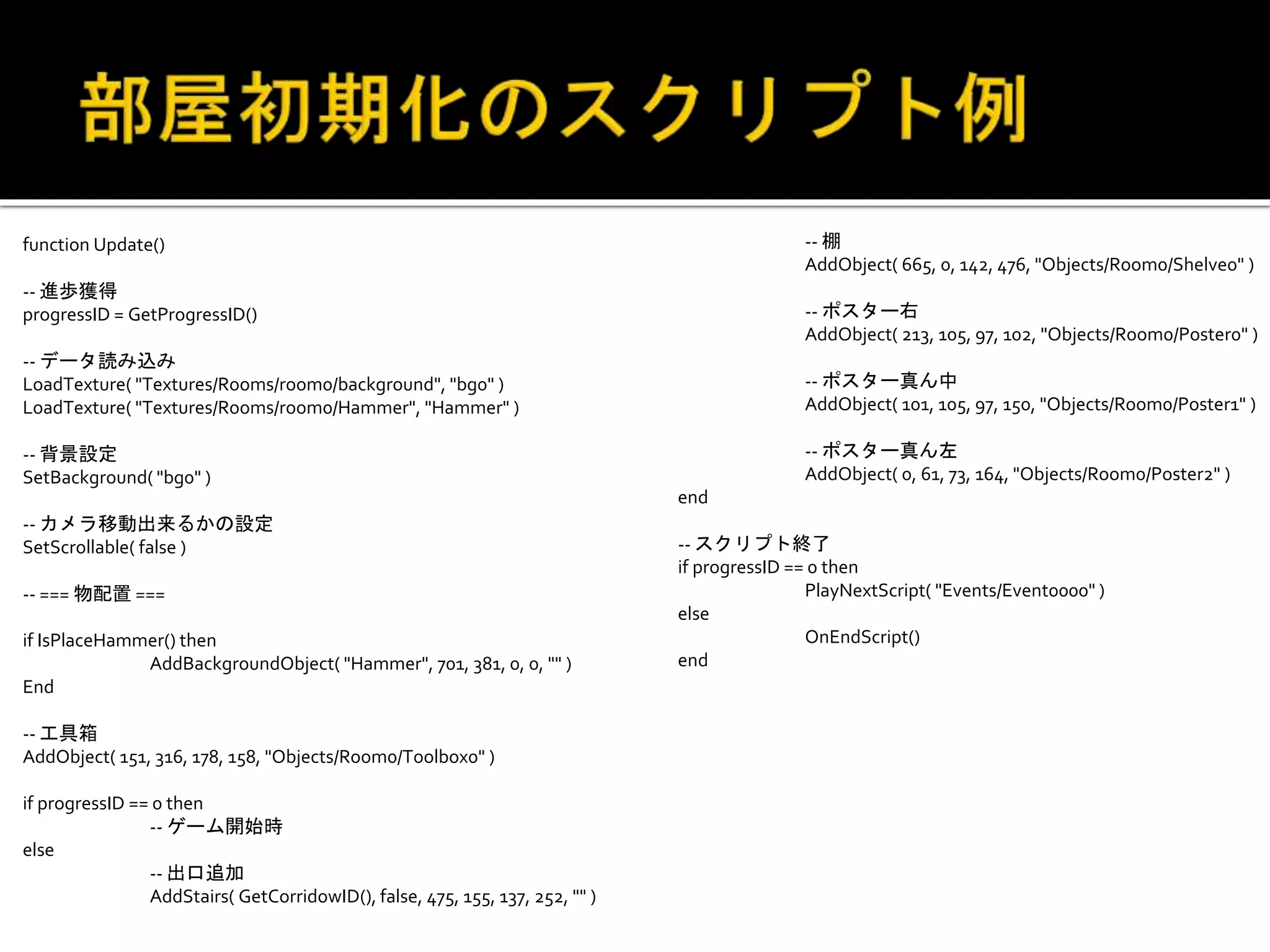 function Update()
-- 進歩獲得
progressID = GetProgressID()
-- データ読み込み
LoadTexture( "Textures/Rooms/room0/background", "bg0" )
LoadTexture( "Textures/Rooms/room0/Hammer", "Hammer" )
-- 背景設定
SetBackground( "bg0" )
-- カメラ移動出来るかの設定
SetScrollable( false )
-- === 物配置 ===
if IsPlaceHammer() then
AddBackgroundObject( "Hammer", 701, 381, 0, 0, "" )
End
-- 工具箱
AddObject( 151, 316, 178, 158, "Objects/Room0/Toolbox0" )
if progressID == 0 then
-- ゲーム開始時
else
-- 出口追加
AddStairs( GetCorridowID(), false, 475, 155, 137, 252, "" )
-- 棚
AddObject( 665, 0, 142, 476, "Objects/Room0/Shelve0" )
-- ポスター右
AddObject( 213, 105, 97, 102, "Objects/Room0/Poster0" )
-- ポスター真ん中
AddObject( 101, 105, 97, 150, "Objects/Room0/Poster1" )
-- ポスター真ん左
AddObject( 0, 61, 73, 164, "Objects/Room0/Poster2" )
end
-- スクリプト終了
if progressID == 0 then
PlayNextScript( "Events/Event0000" )
else
OnEndScript()
end
 