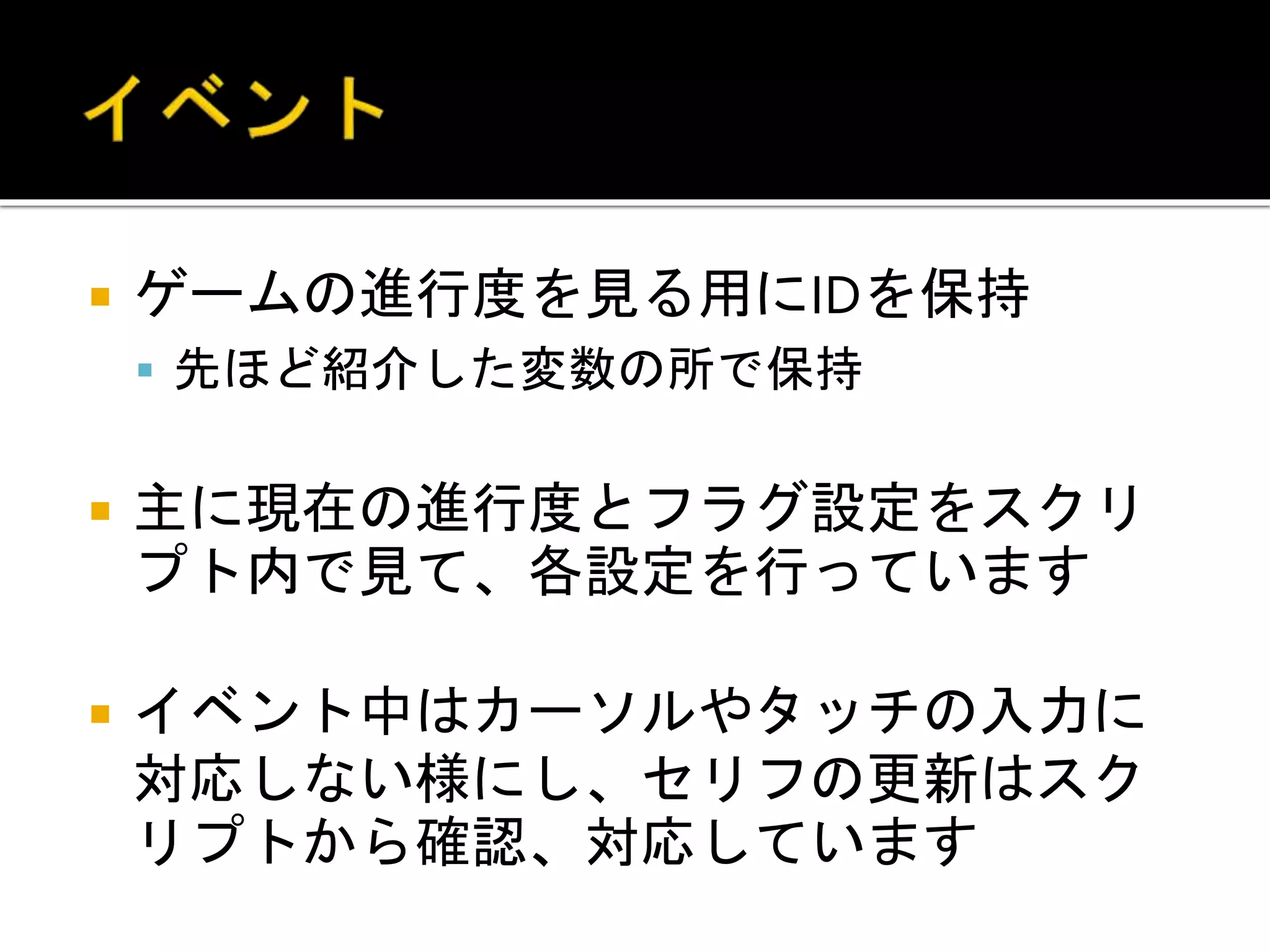  ゲームの進行度を見る用にIDを保持
 先ほど紹介した変数の所で保持
 主に現在の進行度とフラグ設定をスクリ
プト内で見て、各設定を行っています
 イベント中はカーソルやタッチの入力に
対応しない様にし、セリフの更新はスク
リプトから確認、対応しています
 