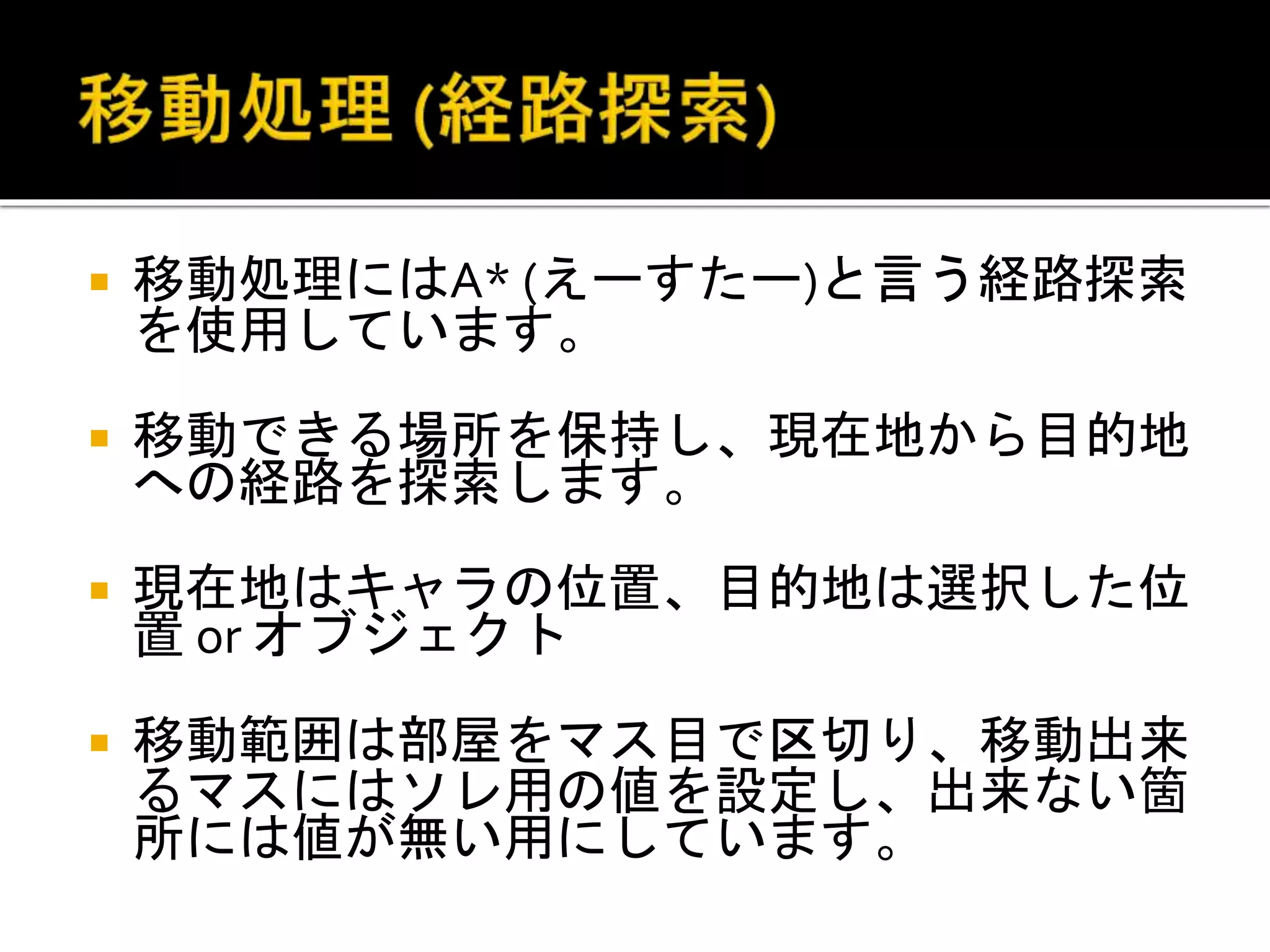  移動処理にはA* (えーすたー)と言う経路探索
を使用しています。
 移動できる場所を保持し、現在地から目的地
への経路を探索します。
 現在地はキャラの位置、目的地は選択した位
置 or オブジェクト
 移動範囲は部屋をマス目で区切り、移動出来
るマスにはソレ用の値を設定し、出来ない箇
所には値が無い用にしています。
 