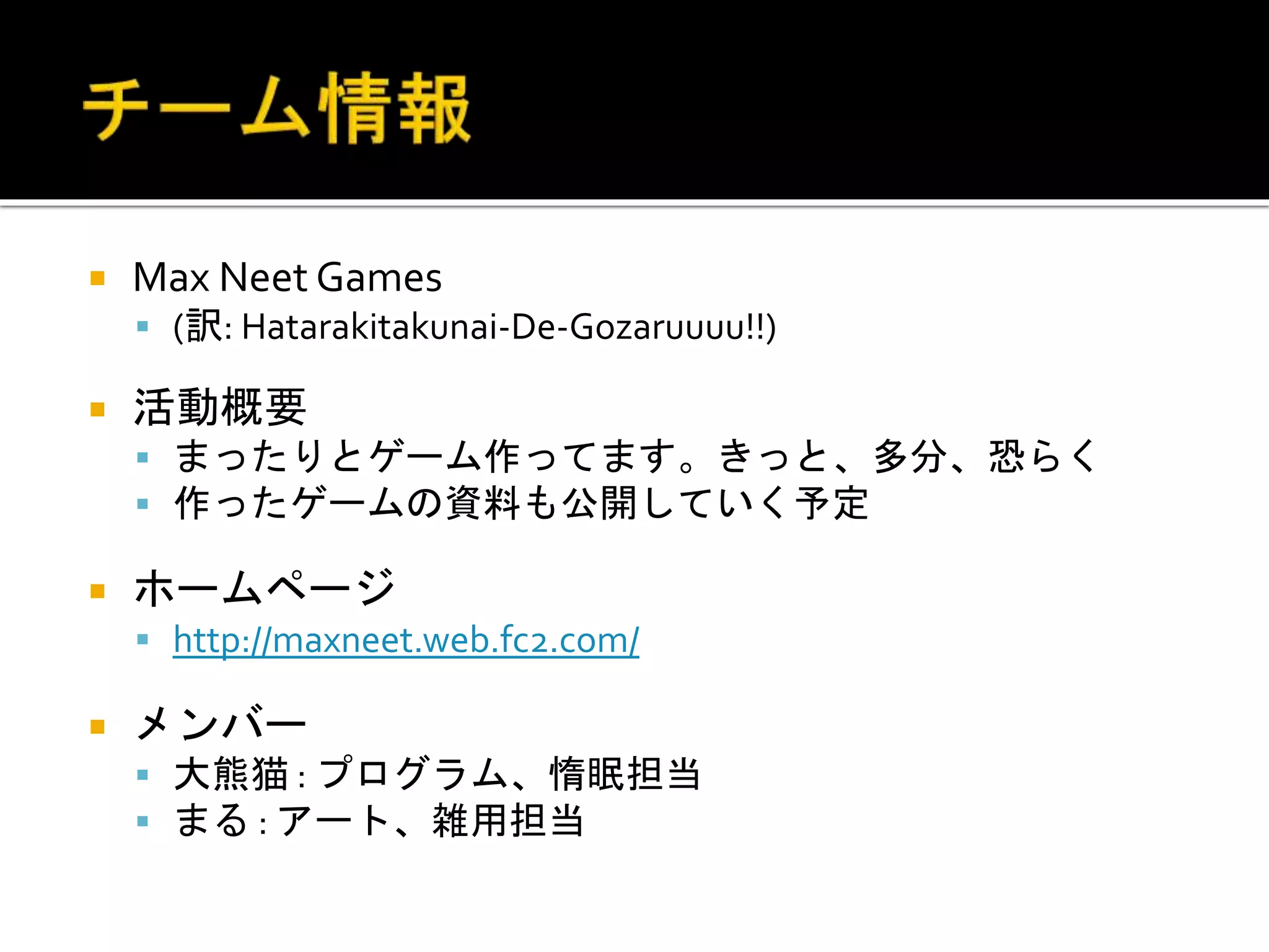  Max Neet Games
 (訳: Hatarakitakunai-De-Gozaruuuu!!)
 活動概要
 まったりとゲーム作ってます。きっと、多分、恐らく
 作ったゲームの資料も公開していく予定
 ホームページ
 http://maxneet.web.fc2.com/
 メンバー
 大熊猫 : プログラム、惰眠担当
 まる : アート、雑用担当
 