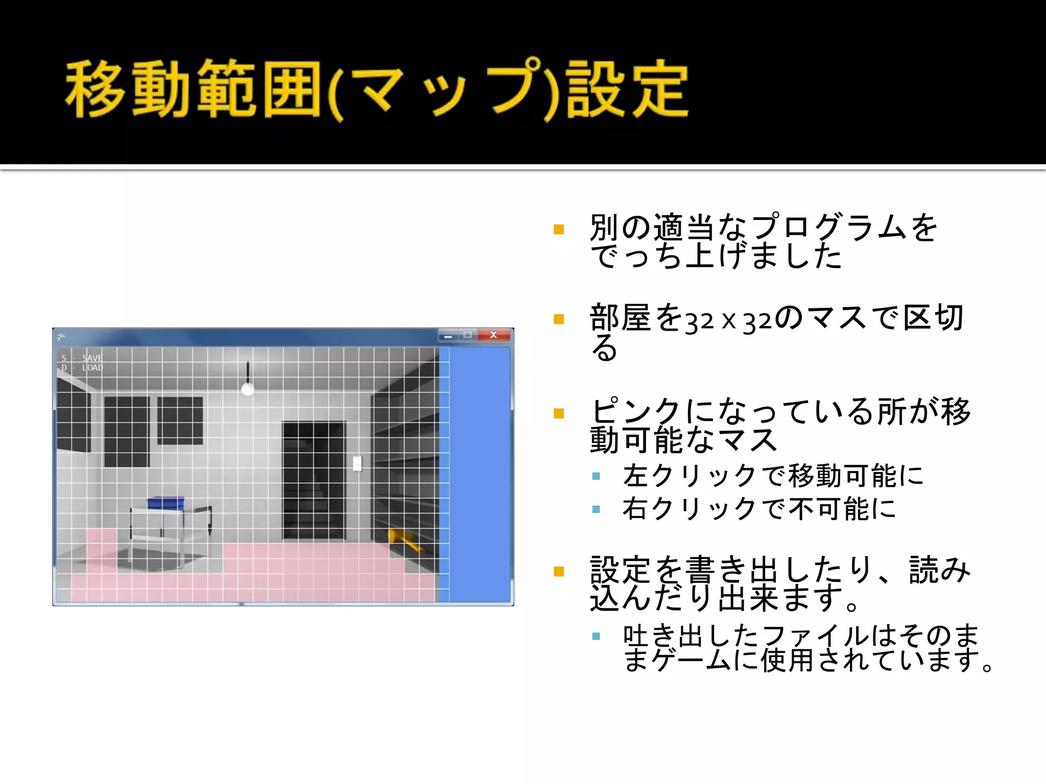  別の適当なプログラムを
でっち上げました
 部屋を32 x 32のマスで区切
る
 ピンクになっている所が移
動可能なマス
 左クリックで移動可能に
 右クリックで不可能に
 設定を書き出したり、読み
込んだり出来ます。
 吐き出したファイルはそのま
まゲームに使用されています。
 