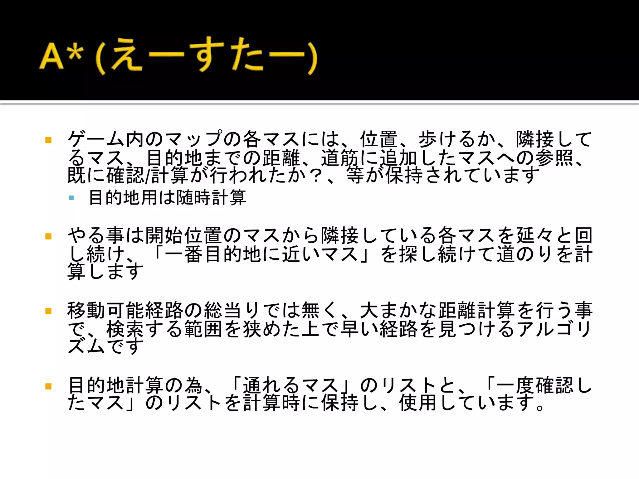  ゲーム内のマップの各マスには、位置、歩けるか、隣接して
るマス、目的地までの距離、道筋に追加したマスへの参照、
既に確認/計算が行われたか？、等が保持されています
 目的地用は随時計算
 やる事は開始位置のマスから隣接している各マスを延々と回
し続け、「一番目的地に近いマス」を探し続けて道のりを計
算します
 移動可能経路の総当りでは無く、大まかな距離計算を行う事
で、検索する範囲を狭めた上で早い経路を見つけるアルゴリ
ズムです
 目的地計算の為、「通れるマス」のリストと、「一度確認し
たマス」のリストを計算時に保持し、使用しています。
 