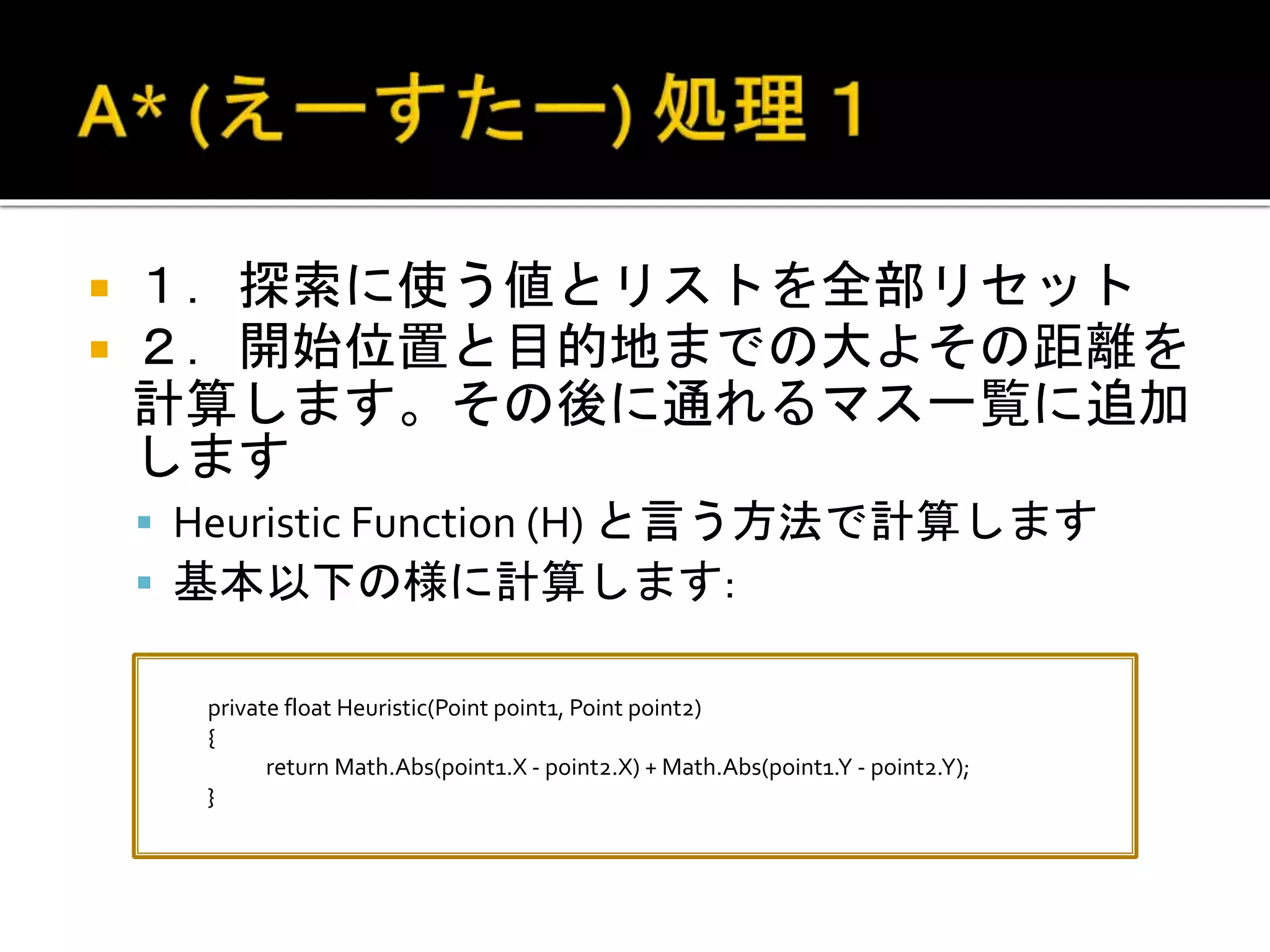  １．探索に使う値とリストを全部リセット
 ２．開始位置と目的地までの大よその距離を
計算します。その後に通れるマス一覧に追加
します
 Heuristic Function (H) と言う方法で計算します
 基本以下の様に計算します:
private float Heuristic(Point point1, Point point2)
{
return Math.Abs(point1.X - point2.X) + Math.Abs(point1.Y - point2.Y);
}
 