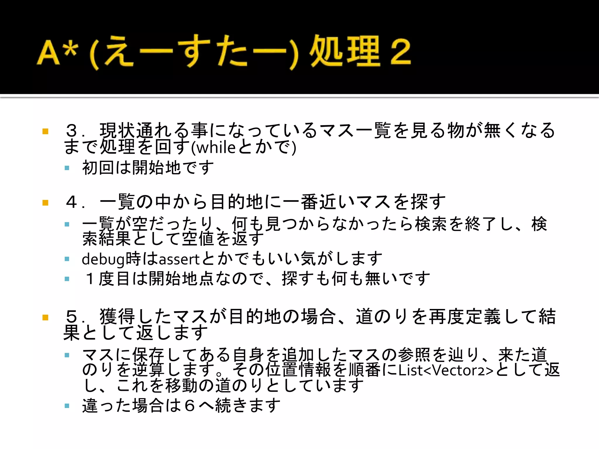  ３．現状通れる事になっているマス一覧を見る物が無くなる
まで処理を回す(whileとかで)
 初回は開始地です
 ４．一覧の中から目的地に一番近いマスを探す
 一覧が空だったり、何も見つからなかったら検索を終了し、検
索結果として空値を返す
 debug時はassertとかでもいい気がします
 １度目は開始地点なので、探すも何も無いです
 ５．獲得したマスが目的地の場合、道のりを再度定義して結
果として返します
 マスに保存してある自身を追加したマスの参照を辿り、来た道
のりを逆算します。その位置情報を順番にList<Vector2>として返
し、これを移動の道のりとしています
 違った場合は６へ続きます
 