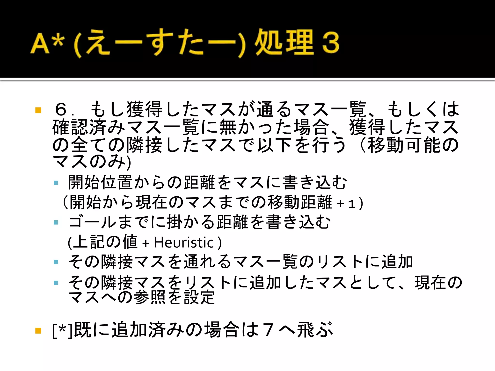  ６．もし獲得したマスが通るマス一覧、もしくは
確認済みマス一覧に無かった場合、獲得したマス
の全ての隣接したマスで以下を行う（移動可能の
マスのみ)
 開始位置からの距離をマスに書き込む
（開始から現在のマスまでの移動距離 + 1 )
 ゴールまでに掛かる距離を書き込む
(上記の値 + Heuristic )
 その隣接マスを通れるマス一覧のリストに追加
 その隣接マスをリストに追加したマスとして、現在の
マスへの参照を設定
 [*]既に追加済みの場合は７へ飛ぶ
 