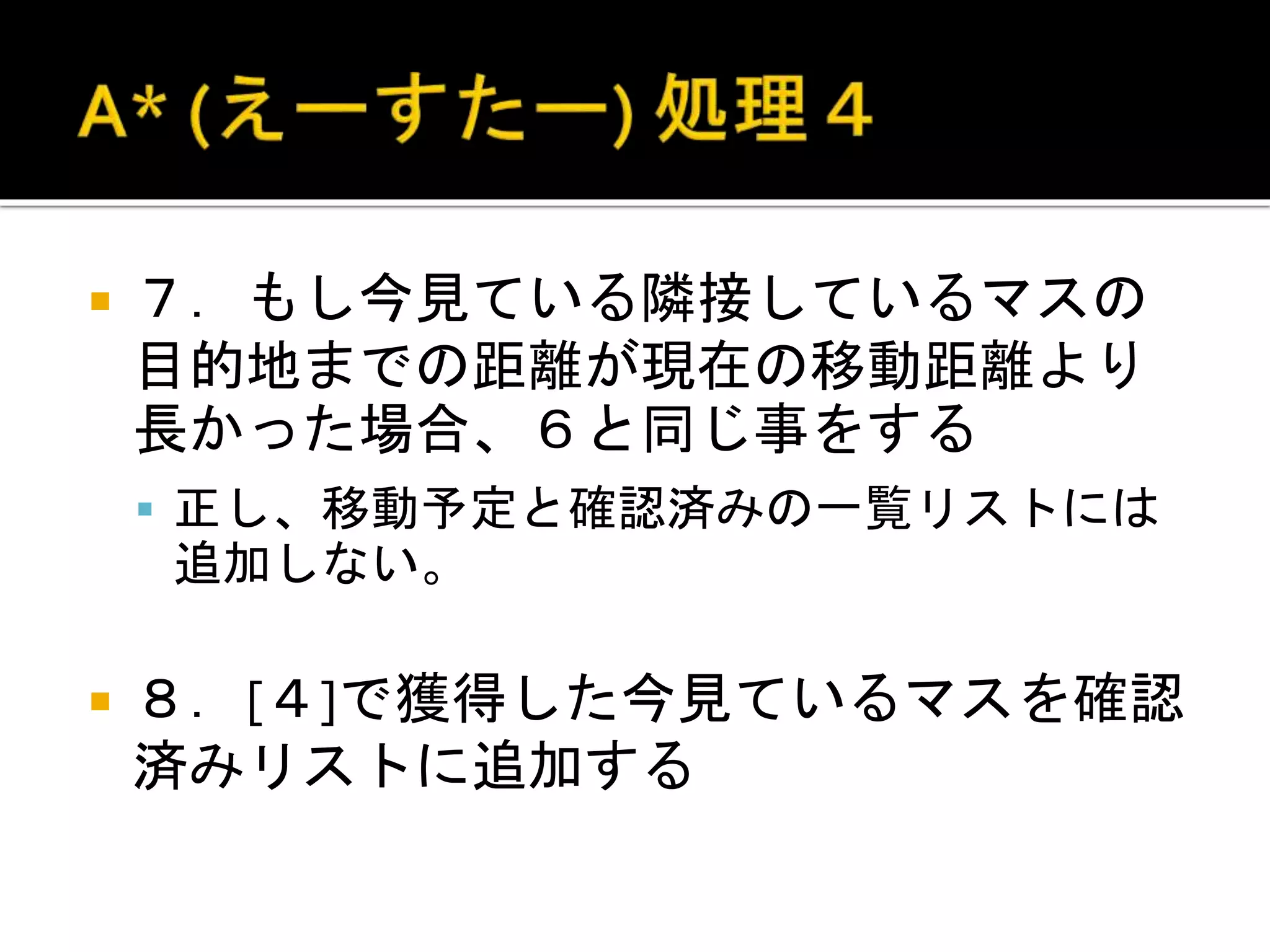  ７．もし今見ている隣接しているマスの
目的地までの距離が現在の移動距離より
長かった場合、６と同じ事をする
 正し、移動予定と確認済みの一覧リストには
追加しない。
 ８．[４]で獲得した今見ているマスを確認
済みリストに追加する
 