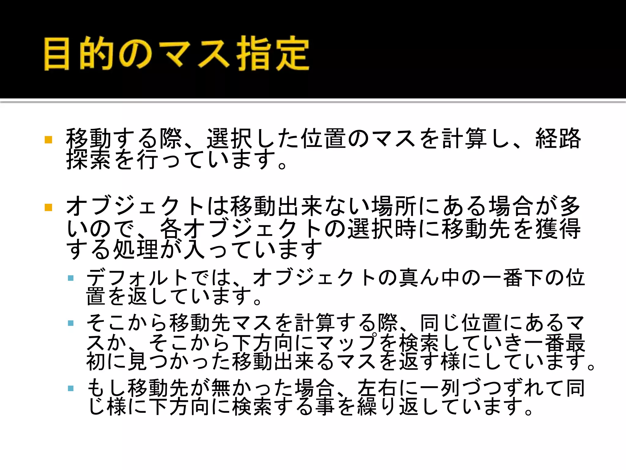  移動する際、選択した位置のマスを計算し、経路
探索を行っています。
 オブジェクトは移動出来ない場所にある場合が多
いので、各オブジェクトの選択時に移動先を獲得
する処理が入っています
 デフォルトでは、オブジェクトの真ん中の一番下の位
置を返しています。
 そこから移動先マスを計算する際、同じ位置にあるマ
スか、そこから下方向にマップを検索していき一番最
初に見つかった移動出来るマスを返す様にしています。
 もし移動先が無かった場合、左右に一列づつずれて同
じ様に下方向に検索する事を繰り返しています。
 