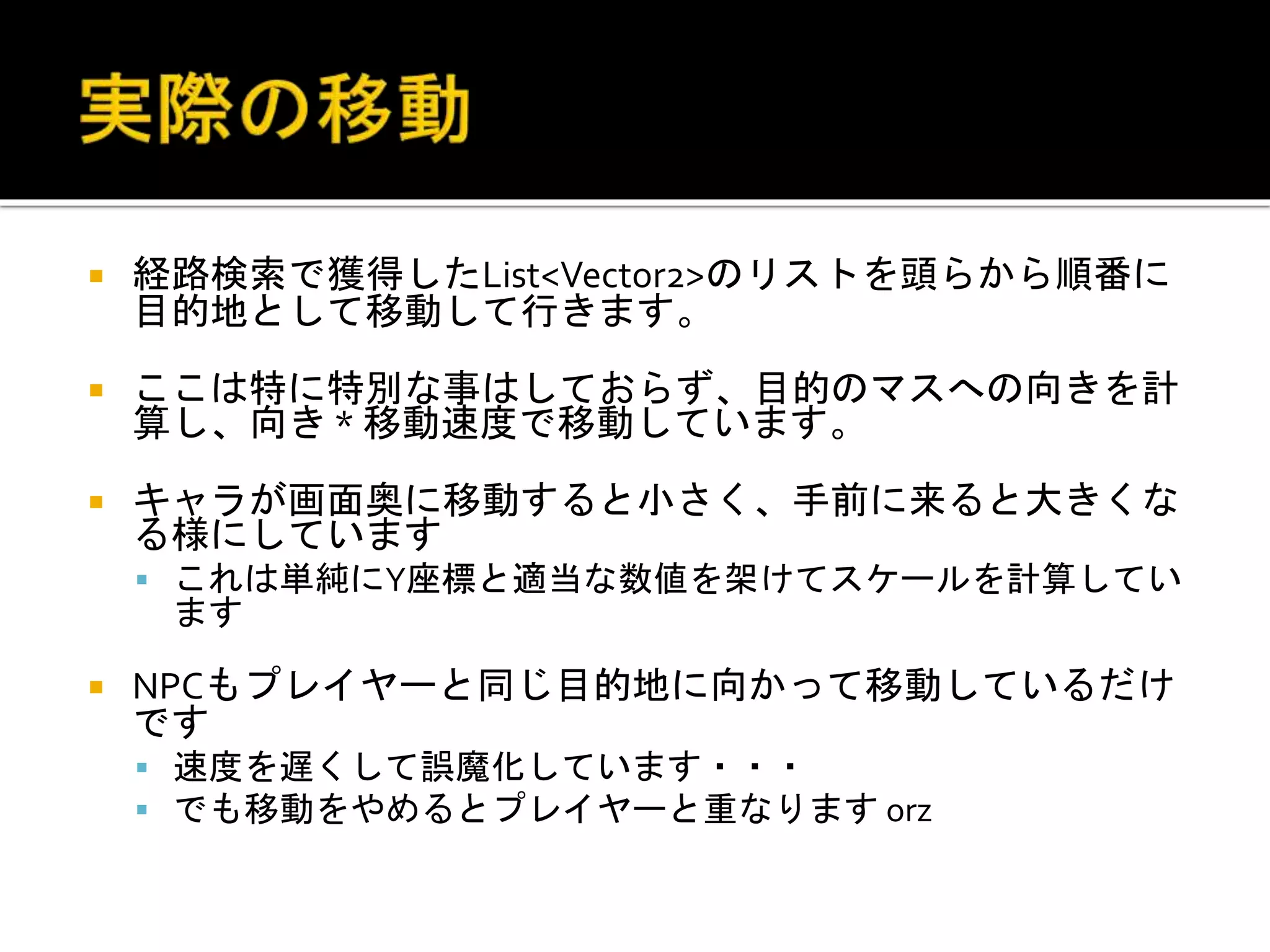  経路検索で獲得したList<Vector2>のリストを頭らから順番に
目的地として移動して行きます。
 ここは特に特別な事はしておらず、目的のマスへの向きを計
算し、向き * 移動速度で移動しています。
 キャラが画面奥に移動すると小さく、手前に来ると大きくな
る様にしています
 これは単純にY座標と適当な数値を架けてスケールを計算してい
ます
 NPCもプレイヤーと同じ目的地に向かって移動しているだけ
です
 速度を遅くして誤魔化しています・・・
 でも移動をやめるとプレイヤーと重なります orz
 