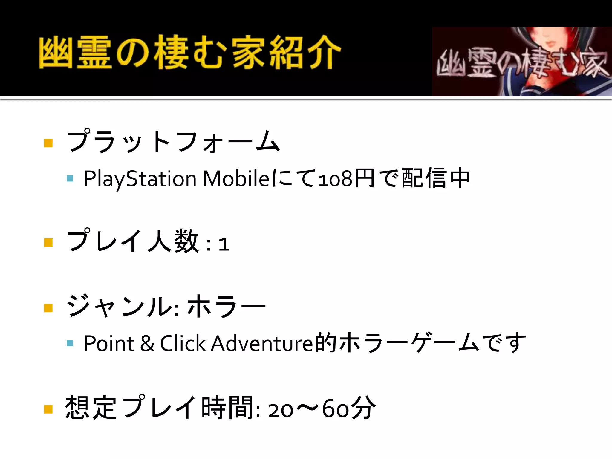  プラットフォーム
 PlayStation Mobileにて108円で配信中
 プレイ人数 : 1
 ジャンル: ホラー
 Point & Click Adventure的ホラーゲームです
 想定プレイ時間: 20～60分
 