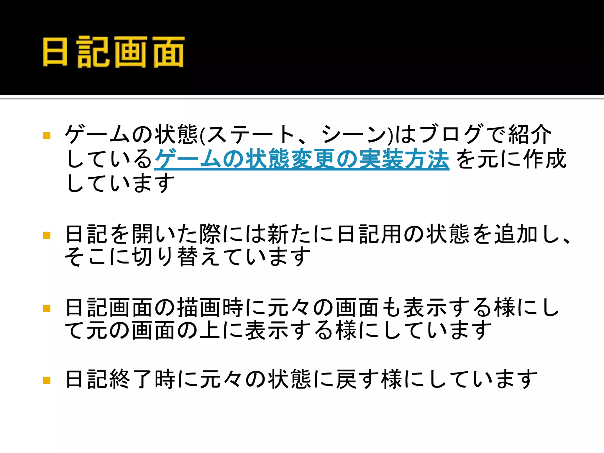  ゲームの状態(ステート、シーン)はブログで紹介
しているゲームの状態変更の実装方法 を元に作成
しています
 日記を開いた際には新たに日記用の状態を追加し、
そこに切り替えています
 日記画面の描画時に元々の画面も表示する様にし
て元の画面の上に表示する様にしています
 日記終了時に元々の状態に戻す様にしています
 