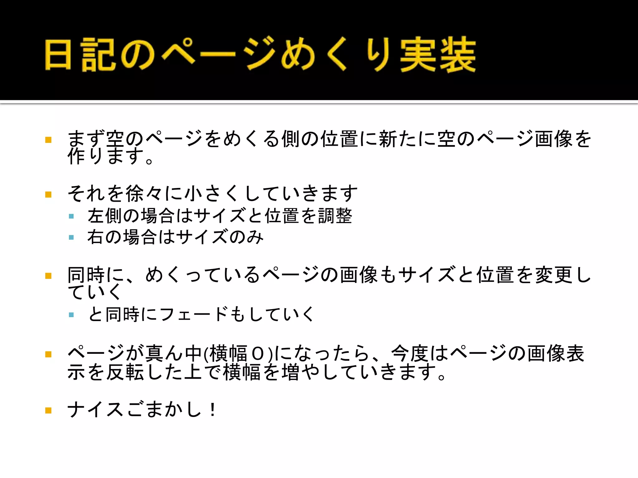  まず空のページをめくる側の位置に新たに空のページ画像を
作ります。
 それを徐々に小さくしていきます
 左側の場合はサイズと位置を調整
 右の場合はサイズのみ
 同時に、めくっているページの画像もサイズと位置を変更し
ていく
 と同時にフェードもしていく
 ページが真ん中(横幅０)になったら、今度はページの画像表
示を反転した上で横幅を増やしていきます。
 ナイスごまかし！
 