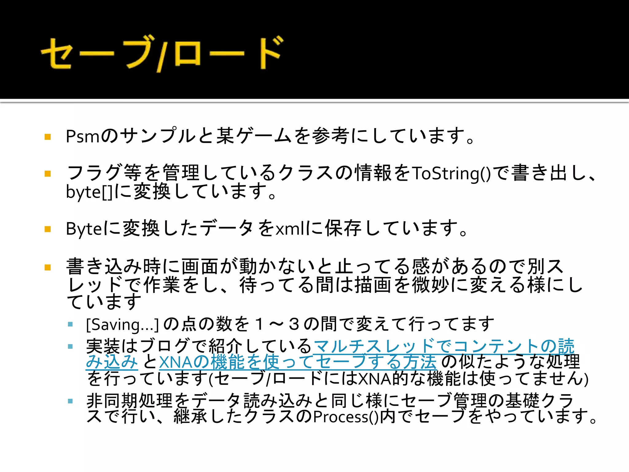  Psmのサンプルと某ゲームを参考にしています。
 フラグ等を管理しているクラスの情報をToString()で書き出し、
byte[]に変換しています。
 Byteに変換したデータをxmlに保存しています。
 書き込み時に画面が動かないと止ってる感があるので別ス
レッドで作業をし、待ってる間は描画を微妙に変える様にし
ています
 [Saving…] の点の数を１～３の間で変えて行ってます
 実装はブログで紹介しているマルチスレッドでコンテントの読
み込み とXNAの機能を使ってセーブする方法 の似たような処理
を行っています(セーブ/ロードにはXNA的な機能は使ってません)
 非同期処理をデータ読み込みと同じ様にセーブ管理の基礎クラ
スで行い、継承したクラスのProcess()内でセーブをやっています。
 