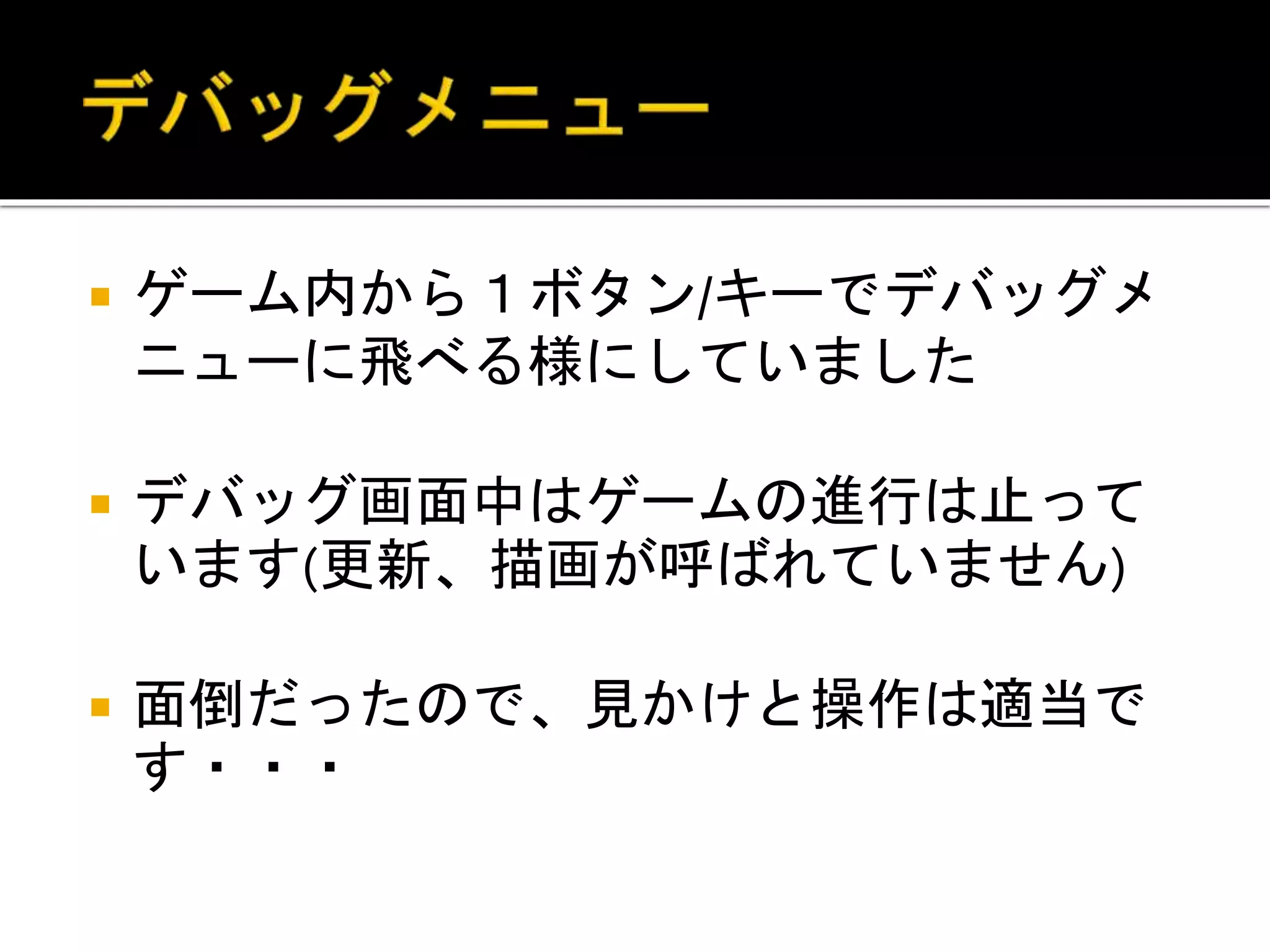  ゲーム内から１ボタン/キーでデバッグメ
ニューに飛べる様にしていました
 デバッグ画面中はゲームの進行は止って
います(更新、描画が呼ばれていません)
 面倒だったので、見かけと操作は適当で
す・・・
 