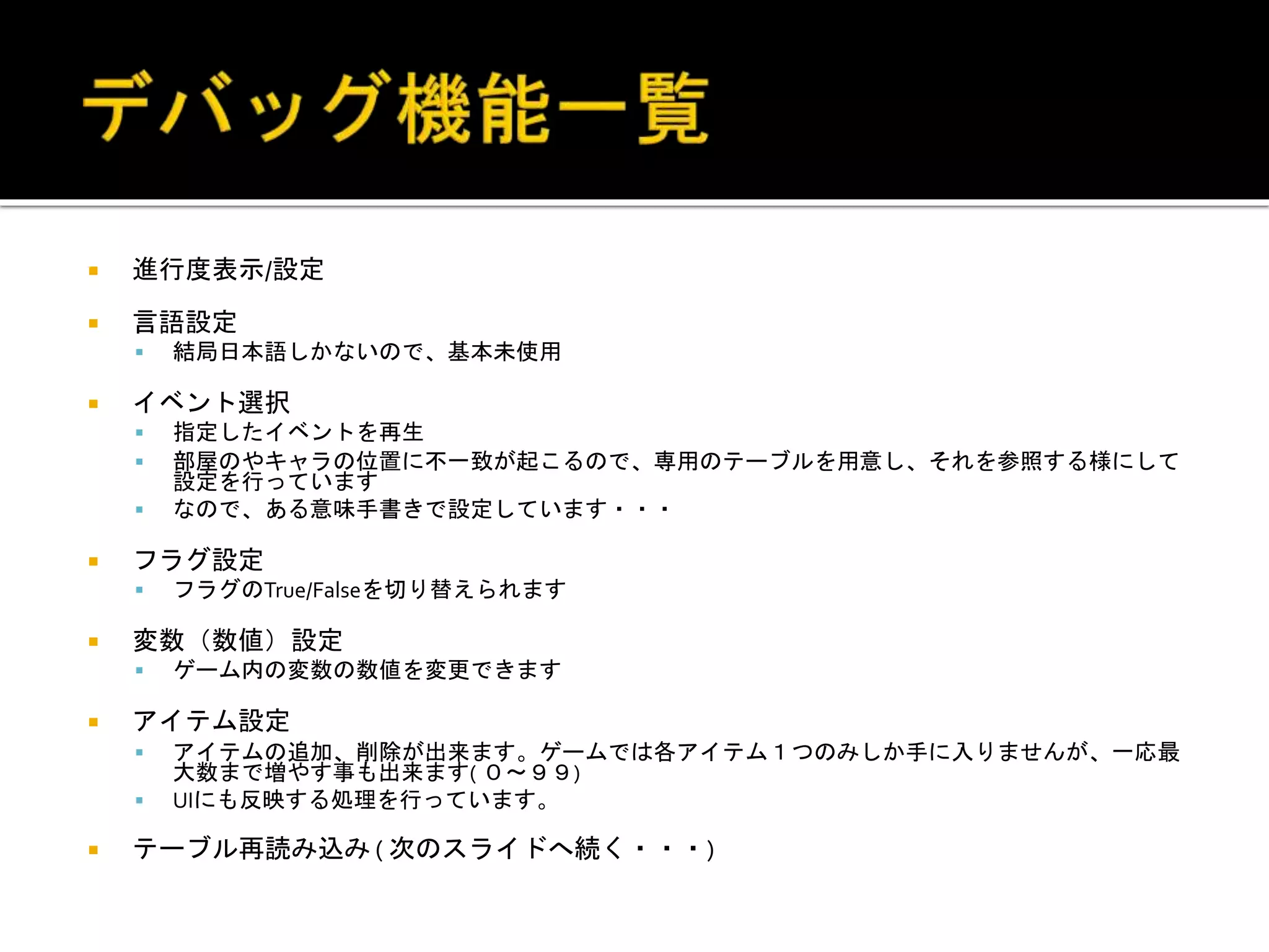  進行度表示/設定
 言語設定
 結局日本語しかないので、基本未使用
 イベント選択
 指定したイベントを再生
 部屋のやキャラの位置に不一致が起こるので、専用のテーブルを用意し、それを参照する様にして
設定を行っています
 なので、ある意味手書きで設定しています・・・
 フラグ設定
 フラグのTrue/Falseを切り替えられます
 変数（数値）設定
 ゲーム内の変数の数値を変更できます
 アイテム設定
 アイテムの追加、削除が出来ます。ゲームでは各アイテム１つのみしか手に入りませんが、一応最
大数まで増やす事も出来ます( ０～９９)
 UIにも反映する処理を行っています。
 テーブル再読み込み ( 次のスライドへ続く・・・)
 