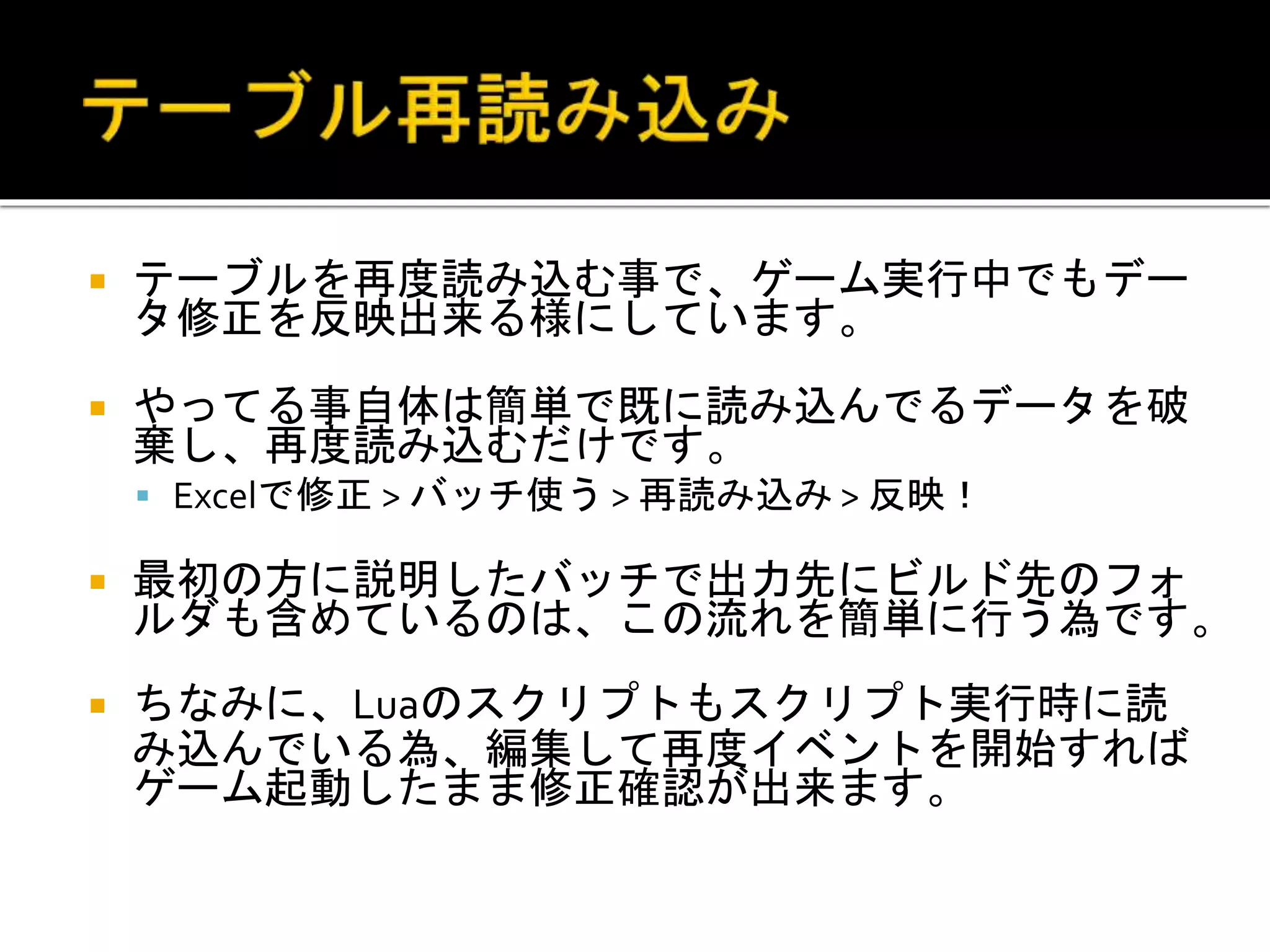  テーブルを再度読み込む事で、ゲーム実行中でもデー
タ修正を反映出来る様にしています。
 やってる事自体は簡単で既に読み込んでるデータを破
棄し、再度読み込むだけです。
 Excelで修正 > バッチ使う > 再読み込み > 反映！
 最初の方に説明したバッチで出力先にビルド先のフォ
ルダも含めているのは、この流れを簡単に行う為です。
 ちなみに、Luaのスクリプトもスクリプト実行時に読
み込んでいる為、編集して再度イベントを開始すれば
ゲーム起動したまま修正確認が出来ます。
 