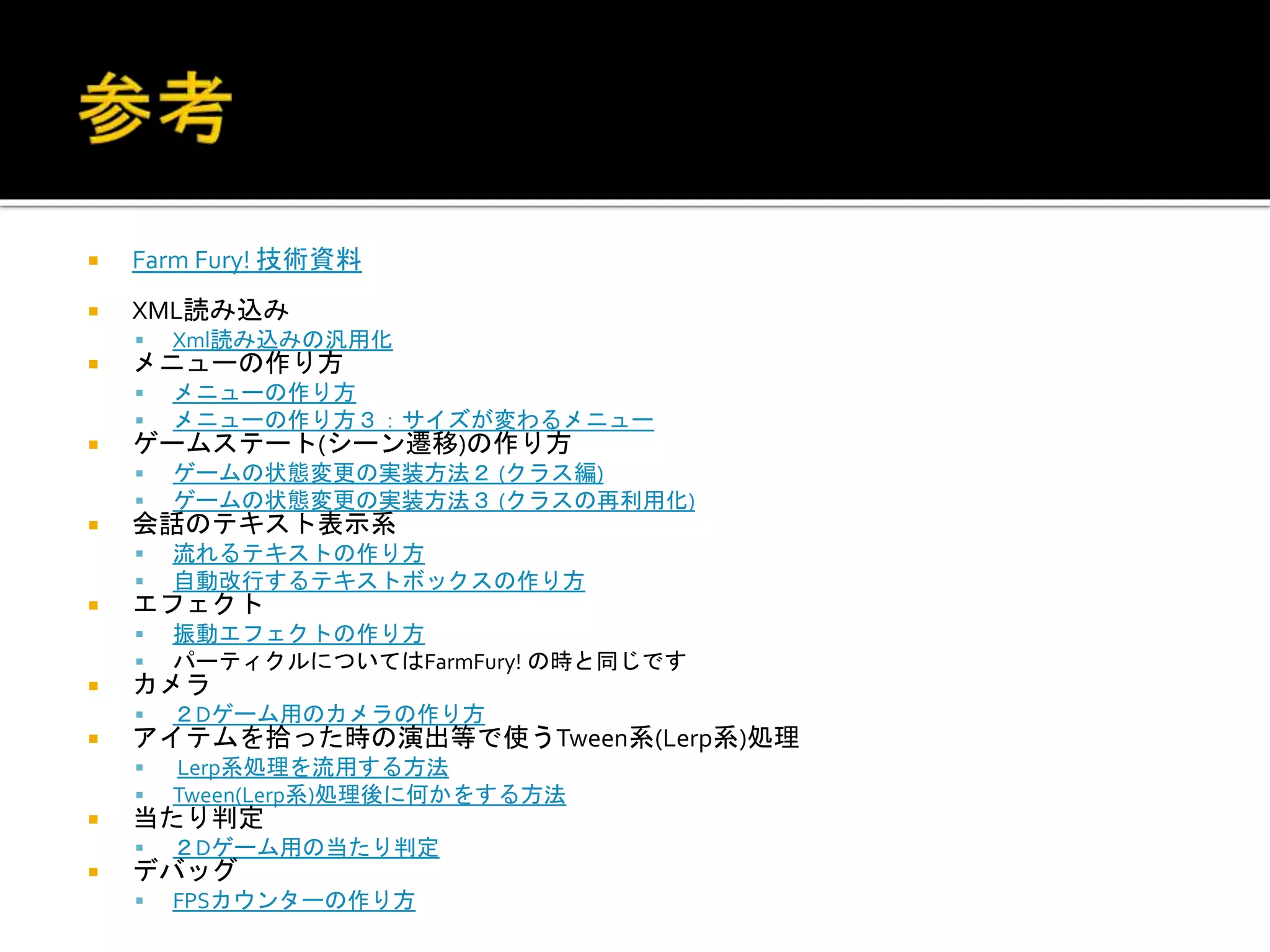  Farm Fury! 技術資料
 XML読み込み
 Xml読み込みの汎用化
 メニューの作り方
 メニューの作り方
 メニューの作り方３：サイズが変わるメニュー
 ゲームステート(シーン遷移)の作り方
 ゲームの状態変更の実装方法２ (クラス編)
 ゲームの状態変更の実装方法３ (クラスの再利用化)
 会話のテキスト表示系
 流れるテキストの作り方
 自動改行するテキストボックスの作り方
 エフェクト
 振動エフェクトの作り方
 パーティクルについてはFarmFury! の時と同じです
 カメラ
 ２Dゲーム用のカメラの作り方
 アイテムを拾った時の演出等で使うTween系(Lerp系)処理
 Lerp系処理を流用する方法
 Tween(Lerp系)処理後に何かをする方法
 当たり判定
 ２Dゲーム用の当たり判定
 デバッグ
 FPSカウンターの作り方
 