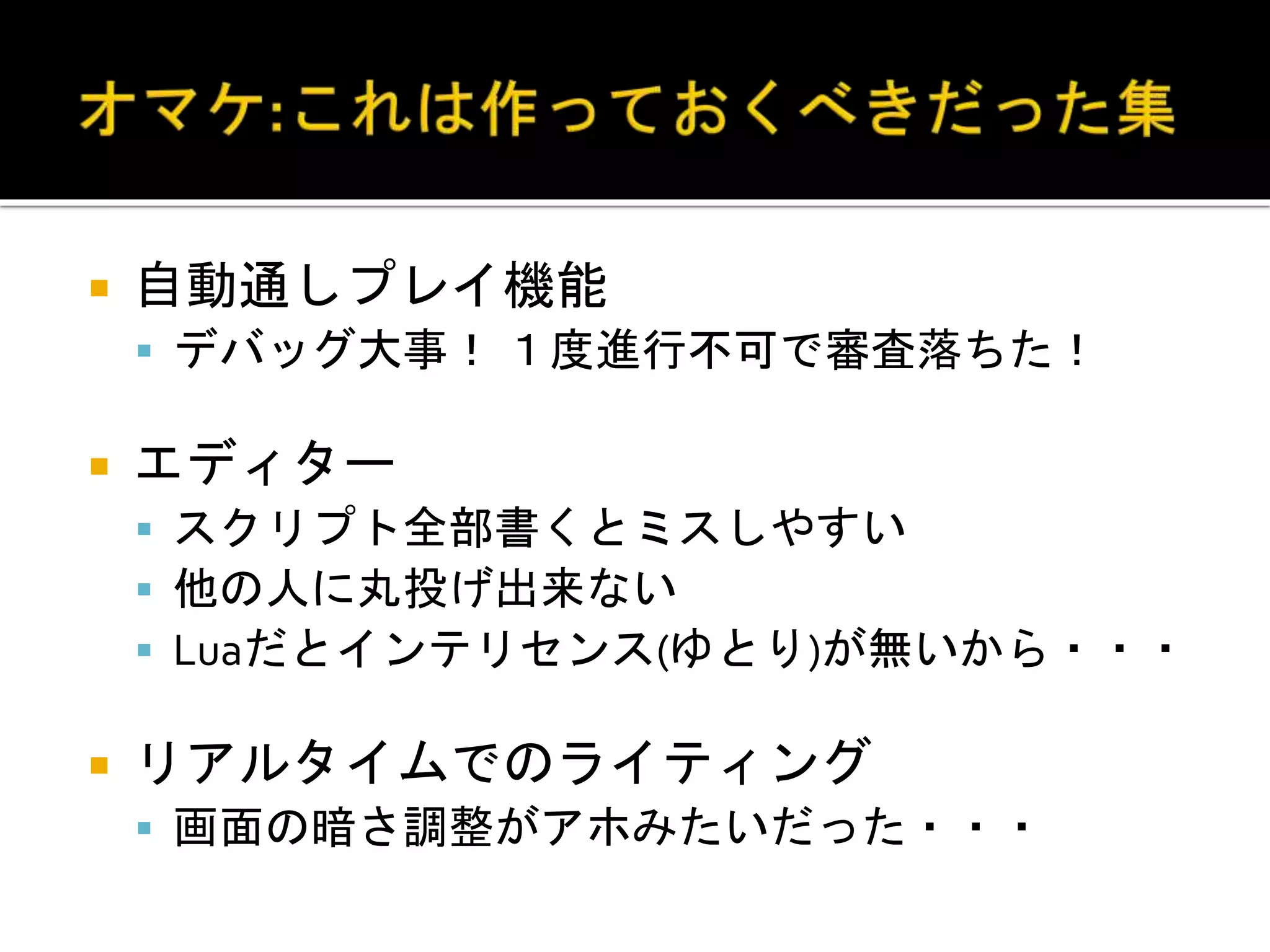  自動通しプレイ機能
 デバッグ大事！ １度進行不可で審査落ちた！
 エディター
 スクリプト全部書くとミスしやすい
 他の人に丸投げ出来ない
 Luaだとインテリセンス(ゆとり)が無いから・・・
 リアルタイムでのライティング
 画面の暗さ調整がアホみたいだった・・・
 