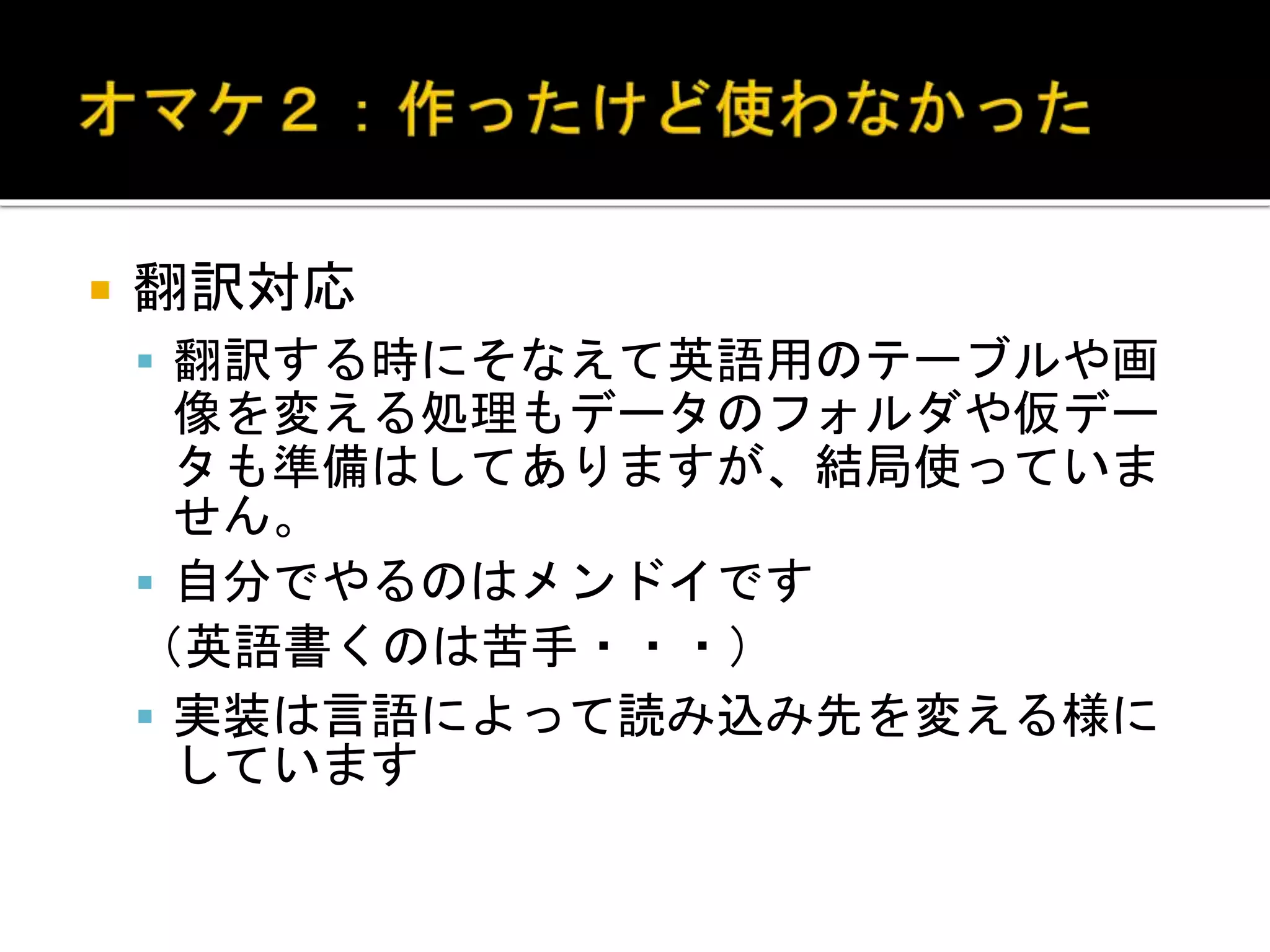  翻訳対応
 翻訳する時にそなえて英語用のテーブルや画
像を変える処理もデータのフォルダや仮デー
タも準備はしてありますが、結局使っていま
せん。
 自分でやるのはメンドイです
（英語書くのは苦手・・・）
 実装は言語によって読み込み先を変える様に
しています
 