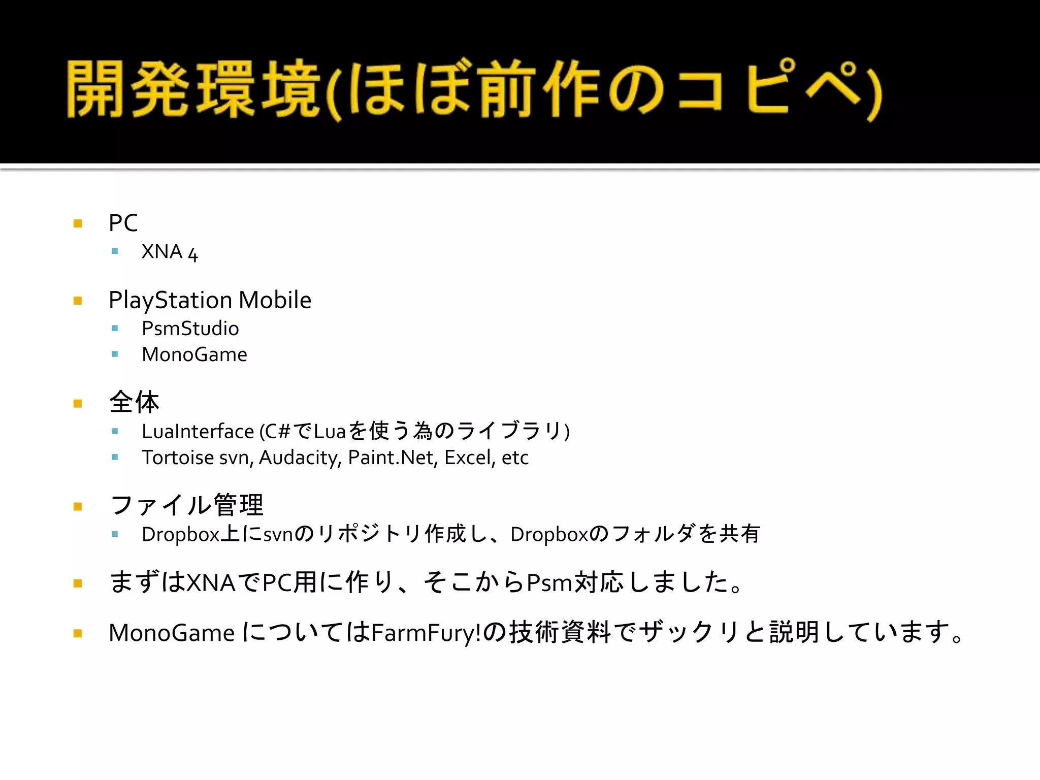  PC
 XNA 4
 PlayStation Mobile
 PsmStudio
 MonoGame
 全体
 LuaInterface (C#でLuaを使う為のライブラリ)
 Tortoise svn, Audacity, Paint.Net, Excel, etc
 ファイル管理
 Dropbox上にsvnのリポジトリ作成し、Dropboxのフォルダを共有
 まずはXNAでPC用に作り、そこからPsm対応しました。
 MonoGame についてはFarmFury!の技術資料でザックリと説明しています。
 