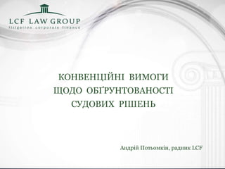 КОНВЕНЦІЙНІ ВИМОГИ
ЩОДО ОБҐРУНТОВАНОСТІ
СУДОВИХ РІШЕНЬ
Андрій Потьомкін, радник LCF
 