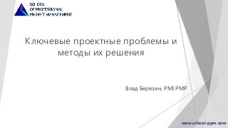 Ключевые проектные проблемы и
методы их решения
Влад Березин, PMI PMP
www.school-ppm.com
 