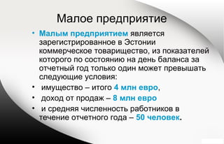 Малое предприятие
• Малым предприятием является
зарегистрированное в Эстонии
коммерческое товарищество, из показателей
которого по состоянию на день баланса за
отчетный год только один может превышать
следующие условия:
• имущество – итого 4 млн евро,
• доход от продаж – 8 млн евро
• и средняя численность работников в
течение отчетного года – 50 человек.
 