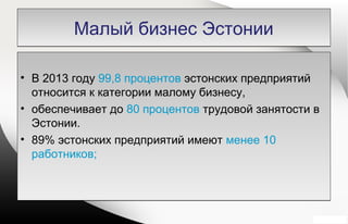 Малый бизнес ЭстонииМалый бизнес Эстонии
• В 2013 году 99,8 процентов эстонских предприятий
относится к категории малому бизнесу,
• обеспечивает до 80 процентов трудовой занятости в
Эстонии.
• 89% эстонских предприятий имеют менее 10
работников;
• В 2013 году 99,8 процентов эстонских предприятий
относится к категории малому бизнесу,
• обеспечивает до 80 процентов трудовой занятости в
Эстонии.
• 89% эстонских предприятий имеют менее 10
работников;
 