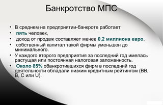 Банкротство МПС
• В среднем на предприятии-банкроте работает
• пять человек,
• доход от продаж составляет менее 0,2 миллиона евро,
• собственный капитал такой фирмы уменьшен до
минимального.
• У каждого второго предприятия за последний год имелась
растущая или постоянная налоговая заложенность.
• Около 85% обанкротившихся фирм в последний год
деятельности обладали низким кредитным рейтингом (BB,
B, C или U).
 