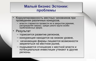 • Коррумпированность местных чиновников при
проведении различных конкурсов,
– власти стараются провести их в закрытом режиме,
распределяя заказы, среди узкого круга особо
приблежённых фирм.
• Результат
– тормозится развитие регионов,
– конкуренция находится на низком уровне,
– начинающие фирмы лишаются возможности
закрепиться на местном рынке,
– подрывается отношение к местной власти и
потенциальные инвестиции утекают в другие
регионы.
• Коррумпированность местных чиновников при
проведении различных конкурсов,
– власти стараются провести их в закрытом режиме,
распределяя заказы, среди узкого круга особо
приблежённых фирм.
• Результат
– тормозится развитие регионов,
– конкуренция находится на низком уровне,
– начинающие фирмы лишаются возможности
закрепиться на местном рынке,
– подрывается отношение к местной власти и
потенциальные инвестиции утекают в другие
регионы.
Малый бизнес Эстонии:
проблемы
Малый бизнес Эстонии:
проблемы
 