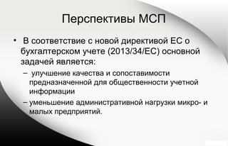 Перспективы МСП
• В соответствие с новой директивой ЕС о
бухгалтерском учете (2013/34/EC) основной
задачей является:
– улучшение качества и сопоставимости
предназначенной для общественности учетной
информации
– уменьшение административной нагрузки микро- и
малых предприятий.
 
