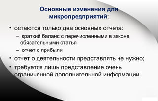 Основные изменения для
микропредприятий:
• остаются только два основных отчета:
– краткий баланс с перечисленными в законе
обязательными статья
– отчет о прибыли
• отчет о деятельности представлять не нужно;
• требуется лишь представление очень
ограниченной дополнительной информации.
 