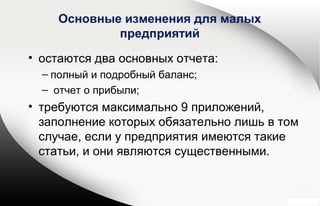 Основные изменения для малых
предприятий
• остаются два основных отчета:
– полный и подробный баланс;
– отчет о прибыли;
• требуются максимально 9 приложений,
заполнение которых обязательно лишь в том
случае, если у предприятия имеются такие
статьи, и они являются существенными.
 