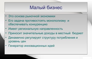 Малый бизнесМалый бизнес
• Это основа рыночной экономики
• Его задача противостоять монополизму и
обеспечивать конкуренцию
• Имеет региональную направленность
• Приносит значительные доходы в местный бюджет
• Динамично регулирует структуру потребления и
уровень цен
• Генератор инновационных идей
• Это основа рыночной экономики
• Его задача противостоять монополизму и
обеспечивать конкуренцию
• Имеет региональную направленность
• Приносит значительные доходы в местный бюджет
• Динамично регулирует структуру потребления и
уровень цен
• Генератор инновационных идей
 