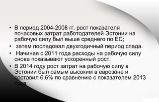 • В период 2004-2008 гг. рост показателя
почасовых затрат работодателей Эстонии на
рабочую силу был выше среднего по ЕС;
• затем последовал двухгодичный период спада.
• Начиная с 2011 года расходы на рабочую силу
снова показывают ускоренный рост.
• В 2014 году рост затрат на рабочую силу в
Эстонии был самым высоким в еврозоне и
составил 6,6% по сравнению с показателем 2013
года.
 