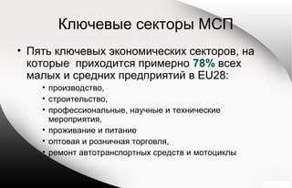 Ключевые секторы МСП
• Пять ключевых экономических секторов, на
которые приходится примерно 78% всех
малых и средних предприятий в EU28:
• производство,
• строительство,
• профессиональные, научные и технические
мероприятия,
• проживание и питание
• оптовая и розничная торговля,
• ремонт автотранспортных средств и мотоциклы
 