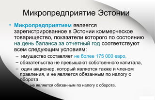 Микропредприятие Эстонии
• Микропредприятием является
зарегистрированное в Эстонии коммерческое
товарищество, показатели которого по состоянию
на день баланса за отчетный год соответствуют
всем следующим условиям:
– имущество составляет не более 175 000 евро,
– обязательства не превышают собственного капитала,
– один акционер, который является также и членом
правления, и не является обязанным по налогу с
оборота.
• не является обязанным по налогу с оборота.
 